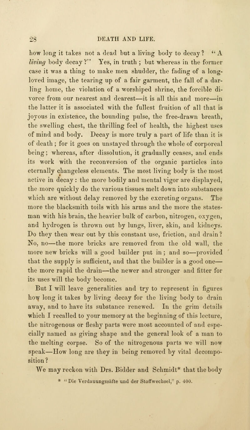 how long it takes not a dead but a living body to decay? A living body decay? Yes, in truth ; but whereas in the former case it was a thing to make men shudder, the fading of a long- loved image, the tearing up of a fair garment, the fall of a dar- ling home, the violation of a worshiped shrine, the forcible di- vorce from our nearest and dearest—it is all this and more—in the latter it is associated with the fullest fruition of all that is joyous in existence, the bounding pulse, the free-drawn breath, the swelling chest, the thrilling feel of health, the highest uses of mind and body. Decay is more truly a part of life than it is of death ; for it goes on unstayed through the whole of corporeal being; whereas, after dissolution, it gradually ceases, and ends its work with the reconversion of the organic particles into eternally changeless elements. The most living body is the most active in decay : the more bodily and mental vigor are displayed, the more quickly do the various tissues melt down into substances which are without delay removed by the excreting organs. The more the blacksmith toils with his arms and the more the states- man with his brain, the heavier bulk of carbon, nitrogen, oxygen, and hydrogen is thrown out by lungs, liver, skin, and kidneys. Do they then wear out by this constant use, friction, and drain ? No, no—the more bricks are removed from the old wall, the more new bricks will a good builder put in; and so—provided that the supply is sufficient, and that the builder is a good one— the more rapid the drain—the newer and stronger and fitter for its uses will the body become. But I will leave generalities and try to represent in figures ho\y long it takes by living decay for the living body to drain away, and to have its substance renewed. In the grim details which I recalled to your memory at the beginning of this lecture, the nitrogenous or fleshy parts were most accounted of and espe- cially named as giving shape and the general look of a man to the melting corpse. So of the nitrogenous parts we will now speak—How long are they in being removed by vital decompo- sition ? We may reckon with Drs. Bidder and Schmidt* that the body *  Die Verdauungssafte und der Stoff'wecbsel, p. 400.