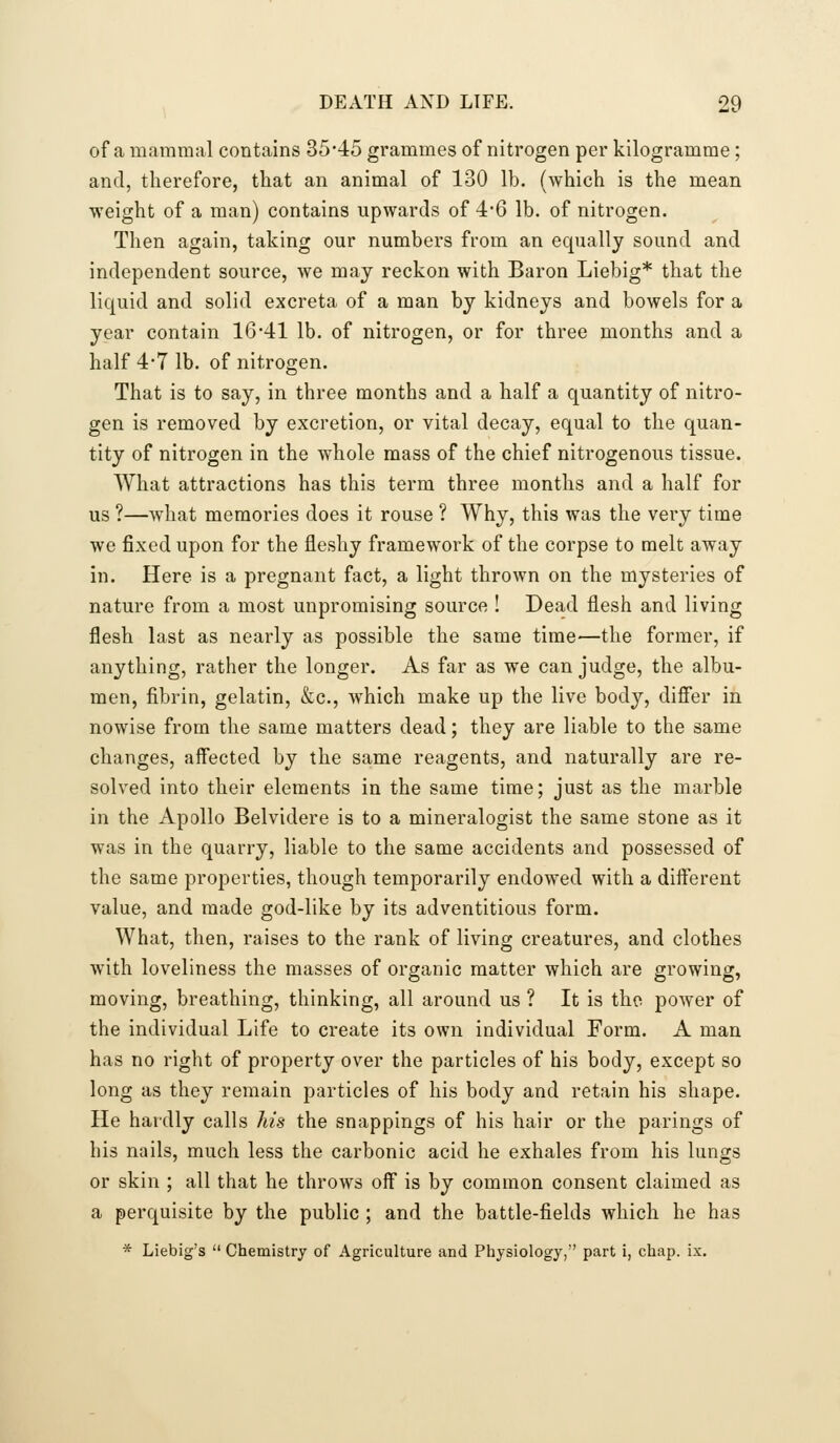 of a mammal contains 35*45 grammes of nitrogen per kilogramme; and, therefore, tliat an animal of 130 lb. (which is the mean weight of a man) contains upwards of 4-6 lb. of nitrogen. Then again, taking our numbers from an equally sound and independent source, we may reckon with Baron Liebig* that the liquid and solid excreta of a man by kidneys and bowels for a year contain 1641 lb. of nitrogen, or for three months and a half 4*7 lb. of nitrogen. That is to say, in three months and a half a quantity of nitro- gen is removed by excretion, or vital decay, equal to the quan- tity of nitrogen in the whole mass of the chief nitrogenous tissue. What attractions has this term three months and a half for us ?—what memories does it rouse ? Why, this was the very time we fixed upon for the fleshy framework of the corpse to melt away in. Here is a pregnant fact, a light thrown on the mysteries of nature from a most unpromising source ! Dead flesh and living flesh last as nearly as possible the same time—the former, if anything, rather the longer. As far as we can judge, the albu- men, fibrin, gelatin, &c., which make up the live body, difi'er in nowise from the same matters dead; they are liable to the same changes, affected by the same reagents, and naturally are re- solved into their elements in the same time; just as the marble in the Apollo Belvidere is to a mineralogist the same stone as it was in the quarry, liable to the same accidents and possessed of the same properties, though temporarily endowed with a different value, and made god-like by its adventitious form. What, then, raises to the rank of living creatures, and clothes with loveliness the masses of organic matter which are growing, moving, breathing, thinking, all around us ? It is tho power of the individual Life to create its own individual Form. A man has no right of property over the particles of his body, except so long as they remain particles of his body and retain his shape. He hardly calls his the snappings of his hair or the parings of his nails, much less the carbonic acid he exhales from his lungs or skin ; all that he throws off is by common consent claimed as a perquisite by the public ; and the battle-fields which he has * Liebig's  Chemistry of Agriculture and Pliysiology, part i, chap. ix.