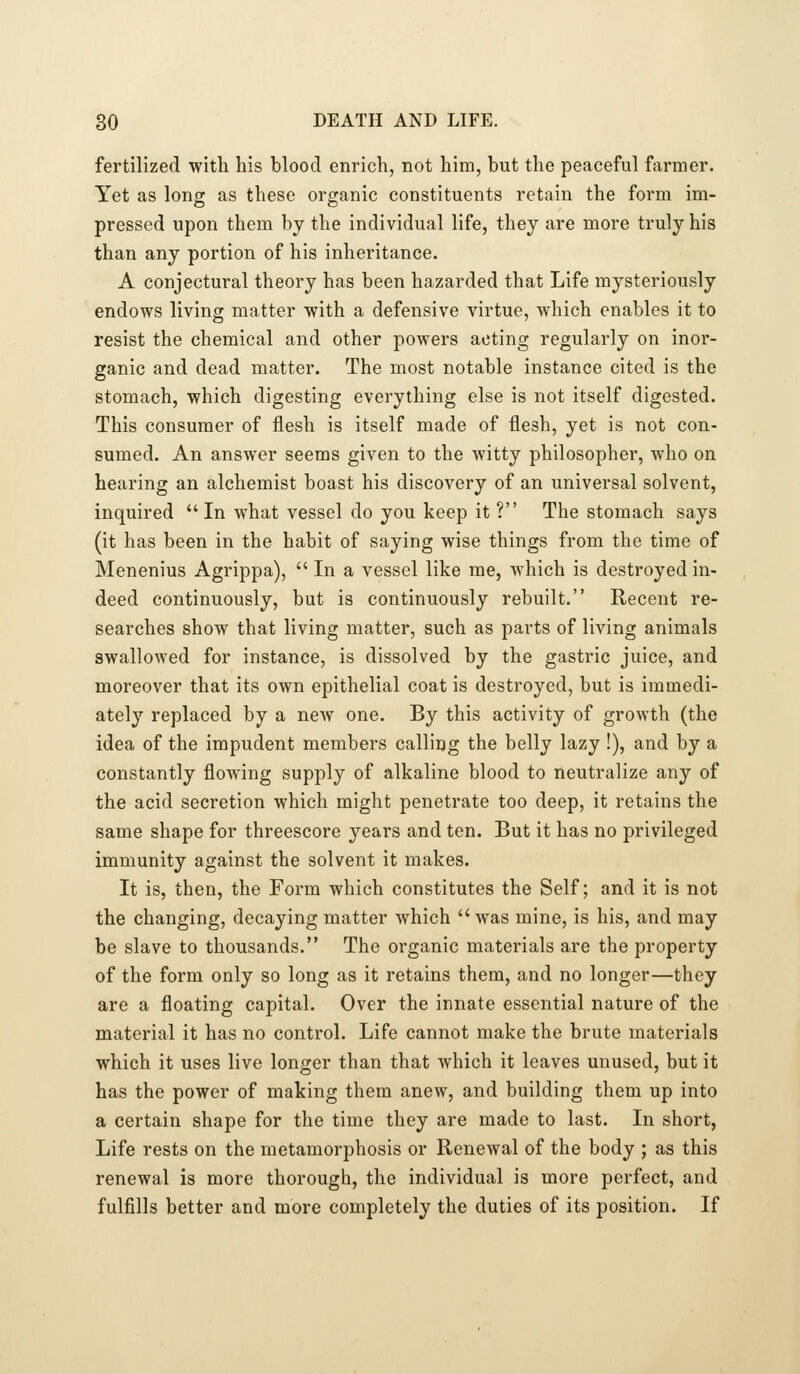 fertilized with his blood enrich, not him, but the peaceful farmer. Yet as long as these organic constituents retain the form im- pressed upon them by the individual life, they are more truly his than any portion of his inheritance. A conjectural theory has been hazarded that Life mysteriously endows living matter with a defensive virtue, which enables it to resist the chemical and other powers acting regularly on inor- ganic and dead matter. The most notable instance cited is the stomach, which digesting everything else is not itself digested. This consumer of flesh is itself made of flesh, yet is not con- sumed. An answer seems given to the witty philosopher, who on hearing an alchemist boast his discovery of an universal solvent, inquired In what vessel do you keep it ? The stomach says (it has been in the habit of saying wise things from the time of Menenius Agrippa),  In a vessel like me, which is destroyed in- deed continuously, but is continuously rebuilt. Recent re- searches show that living matter, such as parts of living animals swallowed for instance, is dissolved by the gastric juice, and moreover that its own epithelial coat is destroyed, but is immedi- ately replaced by a new one. By this activity of growth (the idea of the impudent members calling the belly lazy !), and by a constantly flowing supply of alkaline blood to neutralize any of the acid secretion which might penetrate too deep, it retains the same shape for threescore years and ten. But it has no privileged immunity against the solvent it makes. It is, then, the Form which constitutes the Self; and it is not the changing, decaying matter which was mine, is his, and may be slave to thousands. The organic materials are the property of the form only so long as it retains them, and no longer—they are a floating capital. Over the innate essential nature of the material it has no control. Life cannot make the brute materials which it uses live longer than that which it leaves unused, but it has the power of making them anew, and building them up into a certain shape for the time they are made to last. In short, Life rests on the metamorphosis or Renewal of the body ; as this renewal is more thorough, the individual is more perfect, and fulfills better and more completely the duties of its position. If