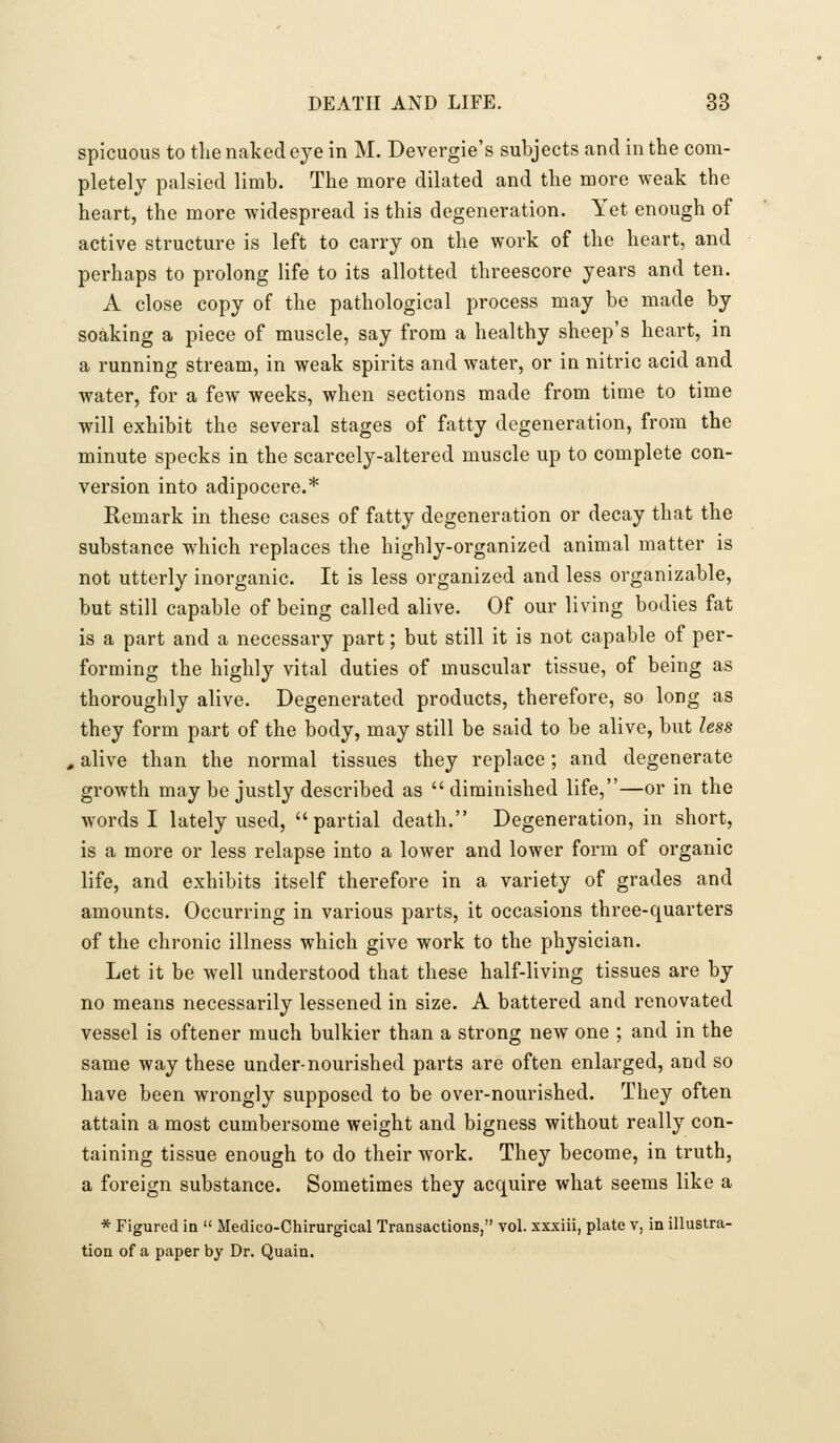 spicuous to the naked eye in M. Devergie's subjects and in the com- pletely palsied limb. The more dilated and the more weak the heart, the more widespread is this degeneration. Yet enough of active structure is left to carry on the work of the heart, and perhaps to prolong life to its allotted threescore years and ten. A close copy of the pathological process may be made by soaking a piece of muscle, say from a healthy sheep's heart, in a running stream, in weak spirits and water, or in nitric acid and water, for a few weeks, when sections made from time to time will exhibit the several stages of fatty degeneration, from the minute specks in the scarcely-altered muscle up to complete con- version into adipocere.* Remark in these cases of fatty degeneration or decay that the substance which replaces the highly-organized animal matter is not utterly inorganic. It is less organized and less organizable, but still capable of being called alive. Of our living bodies fat is a part and a necessary part; but still it is not capable of per- forming the highly vital duties of muscular tissue, of being as thoroughly alive. Degenerated products, therefore, so long as they form part of the body, may still be said to be alive, but less , alive than the normal tissues they replace; and degenerate growth may be justly described as  diminished life,—or in the words I lately used, partial death. Degeneration, in short, is a more or less relapse into a lower and lower form of organic life, and exhibits itself therefore in a variety of grades and amounts. Occurring in various parts, it occasions three-quarters of the chronic illness which give work to the physician. Let it be w^ell understood that these half-living tissues are by no means necessarily lessened in size. A battered and renovated vessel is oftener much bulkier than a strong new one ; and in the same way these under-nourished parts are often enlarged, and so have been wrongly supposed to be over-nourished. They often attain a most cumbersome weight and bigness without really con- taining tissue enough to do their work. They become, in truth, a foreign substance. Sometimes they acquire what seems like a * Figured in  Medico-Chirurgical Transactions, vol. xxxiii, plate v, in illustra- tion of a paper by Dr. Quain.