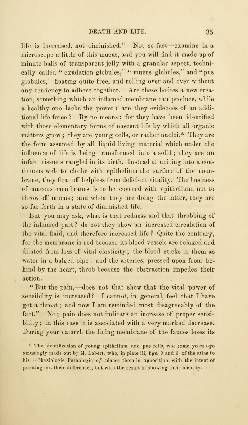 life is increased, not diminished. Not so fast—examine in a microscope a little of this mucus, and you will find it made up of minute balls of transparent jelly with a granular aspect, techni- cally called  exudation globules,  mucus globules, and pus globules, floating quite free, and rolling over and over without any tendency to adhere together. Are these bodies a new crea- tion, something which an inflamed membrane can produce, while a healthy one lacks the power ? are they evidences of an addi- tional life-force ? By no means ; for they have been identified with those elementary forms of nascent life by which all organic matters grow ; they are young cells, or rather nuclei.* They are the form assumed by all liquid living material which under the influence of life is being transformed into a solid; they are an infant tissue strangled in its birth. Instead of uniting into a con- tinuous web to clothe with epithelium the surface of the mem- brane, they float off helpless from deficient vitality. The business of mucous membranes is to be covered with epithelium, not to throw off mucus; and when they are doing the latter, they are so far forth in a state of diminished life. But you may ask, what is that redness and that throbbing of the inflamed part ? do not they show an increased circulation of the vital fluid, and therefore increased life ? Quite the contrary, for the membrane is red because its blood-vessels are relaxed and dilated from loss of vital elasticity; the blood sticks in them as water in a bulged pipe; and the arteries, pressed upon from be- hind by the heart, throb because the obstruction impedes their action.  But the pain,—does not that show that the vital power of sensibility is increased? I cannot, in general, feel that I have got a throat; and now I am reminded most disagreeably of the fact. No; pain does not indicate an increase of proper sensi- bility ; in this case it is associated with a very marked decrease. During your catarrh the lining membrane of the fauces loses its * The identification of young epithelium and pus cells, was some years ago amusingly made out by M. Lebert, who, in plate iii, figs. 3 and 6, of the atlas to his Physiologic Pathologique, places them in opposition, with the intent of pointing out their dififerences, but with the result of showing their identity.