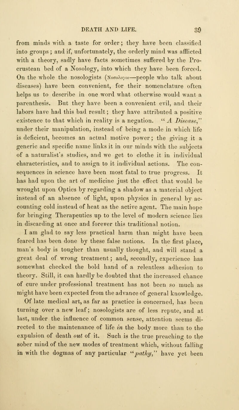from minds with a taste for order; they have been classified into groups ; and if, unfortunately, the orderly mind was afflicted with a theory, sadly have facts sometimes suffered by the Pro- crustean bed of a Nosology, into which they have been forced. On the whole the nosologists (NoffoAoyoi—people who talk about diseases) have been convenient, for their nomenclature often helps us to describe in one word what otherwise would want a parenthesis. But they have been a convenient evil, and their labors have had this bad result; they have attributed a positive existence to that which in reality is a negation.  A Disease,'' under their manipulation, instead of being a mode in which life is deficient, becomes an actual motive power; the giving it a generic and specific name links it in our minds with the subjects of a naturalist's studies, and we get to clothe it in individual characteristics, and to assign to it individual actions. The con- sequences in science have been most fatal to true progress. It has had upon the art of medicine just the effect that would be wrought upon Optics by regarding a shadow as a material object instead of an absence of light, upon physics in general by ac- counting cold instead of heat as the active agent. The main hope for bringing Therapeutics up to the level of modern science lies in discarding at once and forever this traditional notion. I am glad to say less practical harm than might have been feared has been done by these false notions. In the first place, man's body is tougher than usually thought, and will stand a great deal of wrong treatment; and, secondly, experience has somewhat checked the bold hand of a relentless adhesion to theory. Still, it can hardly be doubted that the increased chance of cure under professional treatment has not been so much as might have been expected from the advance of general knowledf^e. Of late medical art, as far as practice is concerned, has been turning over a new leaf; nosologists are of less repute, and at last, under the influence of common sense, attention seems di- rected to the maintenance of life in the body more than to the expulsion of death out of it. Such is the true preaching to the sober mind of the new modes of treatment which, without falling in with the dogmas of any particular '■^path^, have yet been