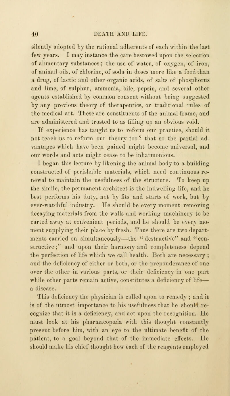 silently adopted by the rational adherents of each within the last few years. I may instance the care bestowed upon the selection of alimentary substances; the use of water, of oxygen, of iron, of animal oils, of chlorine, of soda in doses more like a food than a drug, of lactic and other organic acids, of salts of phosphorus and lime, of sulphur, ammonia, bile, pepsin, and several other agents established by common consent without being suggested by any previous theory of therapeutics, or traditional rules of the medical art. These are constituents of the animal frame, and are administered and trusted to as filling up an obvious void. If experience has taught us to reform our practice, should it not teach us to reform our theory too ? that so the partial ad- vantages which have been gained might become universal, and our words and acts might cease to be inharmonious. I began this lecture by likening the animal body to a building constructed of perishable materials, which need continuous re- newal to maintain the usefulness of the structure. To keep up the simile, the permanent architect is the indwelling life, and he best performs his duty, not by fits and starts of work, but by ever-watchful industry. He should be every moment removing decaying materials from the walls and working machinery to be carted away at convenient periods, and he should be every mo- ment supplying their place by fresh. Thus there are two depart- ments carried on simultaneously—the destructive and con- structive; and upon their harmony and completeness depend the perfection of life which we call health. Both are necessary ; and the deficiency of either or both, or the preponderance of one over the other in various parts, or their deficiency in one part while other parts remain active, constitutes a deficiency of life— a disease. This deficiency the physician is called upon to remedy ; and it is of the utmost importance to his usefulness that he should re- cognize that it is a deficiency, and act upon the recognition. He must look at his pharmacopoeia with this thought constantly present before him, with an eye to the ultimate benefit of the patient, to a goal beyond that of the immediate eifects. He should make his chief thought how each of the reagents employed
