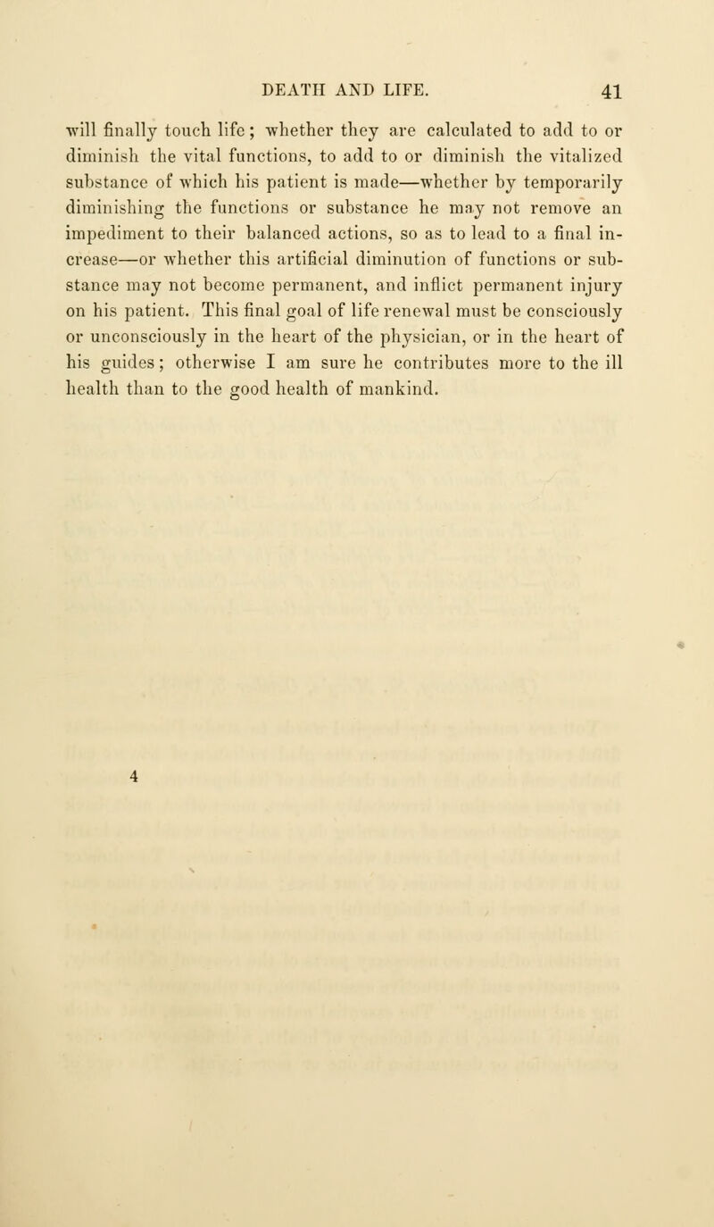 •will finally touch life; whether they are calculated to add to or diminish the vital functions, to add to or diminish the vitalized substance of which his patient is made—whether by temporarily diminishing the functions or substance he may not remove an impediment to their balanced actions, so as to lead to a final in- crease—or whether this artificial diminution of functions or sub- stance may not become permanent, and inflict permanent injury on his patient. This final goal of life renewal must be consciously or unconsciously in the heart of the physician, or in the heart of his guides; otherwise I am sure he contributes more to the ill health than to the good health of mankind.