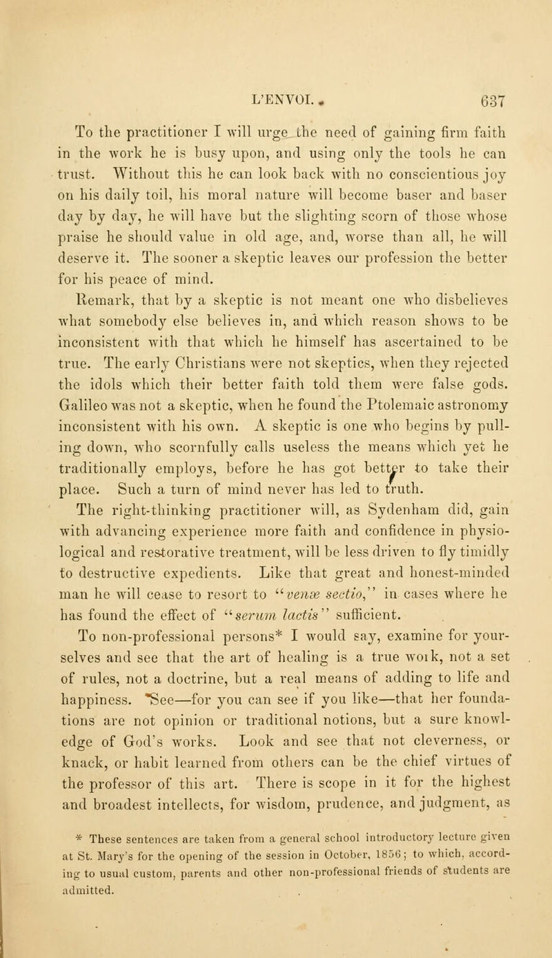 To the practitioner I -will urge the need of gaining firm faith in the work he is busy upon, and using only the tools he can trust. Without this he can look back with no conscientious joy on his daily toil, his moral nature will become baser and baser day by day, he will have but the slighting scorn of those whose praise he should value in old age, and, worse than all, he will deserve it. The sooner a skeptic leaves our profession the better for his peace of mind. Remark, that by a skeptic is not meant one who disbelieves what somebody else believes in, and which reason shows to be inconsistent with that which he himself has ascertained to be true. The early Christians were not skeptics, when they rejected the idols which their better faith told them were false gods. Galileo was not a skeptic, when he found the Ptolemaic astronomy inconsistent with his OAvn. A skeptic is one who begins by pull- ing down, who scornfully calls useless the means which yet he traditionally employs, before he has got better to take their place. Such a turn of mind never has led to truth. The right-thinking practitioner will, as Sydenham did, gain with advancing experience more faith and confidence in physio- logical and restorative treatment, will be less driven to fly timidly to destructive expedients. Like that great and honest-minded man he will cease to resort to '^vense sectio, in cases where he has found the effect of '■^serum lactis sufficient. To non-professional persons* I would say, examine for your- selves and see that the art of healing is a true woik, not a set of rules, not a doctrine, but a real means of adding to life and happiness. See—for you can see if you like—that her founda- tions are not opinion or traditional notions, but a sure knowl- edge of God's works. Look and see that not cleverness, or knack, or habit learned from others can be the chief virtues of the professor of this art. There is scope in it for the highest and broadest intellects, for wisdom, prudence, and judgment, as * These sentences are taken from a general school introductory lecture given at St. Mary's for the opening of the session in October, 185G; to which, accord- ing to usual custom, parents and other non-professional friends of students are admitted.