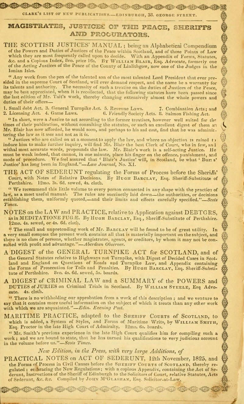 3®^*^-^S*S^*3KE*3S ^»»»«@»i^ CLARK'S LIST OF NEW PUBLICATIONS EDINBURGH, 38. GEORGE STREET. & A MAGISTRATES, JUSTICES OF THE PEACE, SHERIFFS AND PROCURATORS. THE SCOTTISH JUSTICES' MANUAL ; being an Alphabetical Compendium of the Powers and Duties of Justices of the Peace within Scotland, and of those Points of Law which they are most frequently called upon to decide. With an Appendix of Forms, Statutes, &c. and a Copious Index, Svo. price 16s. By William Blair, Esq. Advocate, formerly one of the Acting Justices of the Peace of the County of Linlithgow, now one of the Judges in the Ionian Isles.  Any work from the pen of the talented son of the most talented Lord President that ever pre- sided in the supreme Court of Scotland, will ever demand respect, and the name he a warranty for its talents and authority. The necessity of such a treatise on the duties of Justices of the Peace, „?, may he best appreciated, when it is recollected, that the following statutes have been passed since f| the last edition of Mr. Tait's work, thereby changing extensively almost the whole powers and Jf duties of their offices— (A 1. Small debt Act. 3. General Turnpike Act. 5. Revenue Laws. 7. Combination Acts; and rf 2. Licensing Act. 4. Game Laws. 0. Friendly Society Acts. 8. Salmon Fishing Act. |||  In short, were a Justice to act according to the former treatises, however well suited for th' V times of their publication, without consulting the statutes, or such an excellent digest of them a'l i\ Mr. Blair has now afforded, he would soon, and perhaps to his sad cost, find that he was adminis. y tering the law as it was and not as it is. $*  Justices who are called on at a moment to apply the law, and where no objection is raised t > w induce him to make further inquiry, will find Mr. Blair the best Clerk of Court, who in few, an 1 jm withal most accurate words, propounds the law. Mr. Blair's work is a self-acting Justice. He ^ must be weak indeed, that cannot, in one minute, place his finger on the offence, punishment, arid JL mode of procedure. We feel assured that ' Blair's Justice' will, in Scotland, be what ' Bur; s' ip Justice' has long been in England.—Law Journal, No. XL ? THE ACT OF SEDERUNT regulating the Forms of Process before the Sherds' f| Court, with Notes of Relative Decisions. By Hugh Barclay, Esq. Sheriff-Substitute of <fe Perthshire. 12mo. 3s. 6'd. sewed, 4s. cloth. IS  We recommend this little volume to every person connected in any shape with the practic; of J§| law, as a most useful manual. The rules are succinctly laid down—the authorities, or decisions %' establishing them, uniformly quoted,—and their limits and effects carefully specified. Scots Jk Times. $£: NOTES on the LAW and PRACTICE, relative to Application against DEBTORS, Sk asinMEDITATIONEFUG^E. By Hugh Barclay, Esq., Sheriff-Substitute of Perthshire. W 12mo. 4s. sewed, or 4s. 6d. clotb. &  The small and unpretending work of Mr. Barclay will be found to be of great utility. In W a very small compass the present work contains all that is materially important on the subject, and s^ there is no class of persons, whether magistrates, agents, or creditors, by whom it may not be con- W suited with profit and advantage.—Aberdeen Observer. A A DIGEST of the GENERAL TURNPIKE ACT for SCOTLAND, and of ¥ the General Statutes relative to Highways not Turnpike, with Digest of Decided Cases in Scot- @ land and England on Questions of Roads and Turnpike Law, and Appendix containing J[ the Forms of Prosecution for Tolls and Penalties. By Hugh Barclay, Esq. Sheriff-Substi- |§| tute of Perthshire. 8vo. 4s. Gd. sewed, 5s. boards. w A DIGEST of CRIMINAL LAW and a SUMMARY of the POWERS and DUTIES of JURIES on Criminal Trials in Scotland. By William Steele, Esq Advo- oate. 4s. cloth.  There is no withholding our approbation from a work of this description ; and we venture to say that it contains more useful information on the subject of which it treats than any otter work with which we are acquainted.—Edin. Evening Post. MARITIME PRACTICE, adapted to the Sheriff Courts of Scotland, to which is added, a System of Styles, and Forms of Maritime Writs, by William Smith, Esq. Proctor in the late High Court of Admiralty. 12mo. 6s. boards.  Mr. Smith's previous experience in the late High Court qualifies him for compiling such a work; and we are bound to state, that he has turned his qualifications to very judicious account in the volume before us.—Scots Times. Neio Edition, in the Press, with very large Additions, of PRACTICAL NOTES on ACT OF SEDERUNT, 12th November, 1825, and the Forms ff Process in Civil Causes before the Sheriff Courts of Scotland, thereby re- gulated ; er-bracing the New Regulations; with a copious Appendix, containing the Act of Se- derunt, Instructions of the Sheriff of Edinburgh to the Solicitors of Court, relative Statutes, Acts of Sederunt, &c. &c. Compiled by John M'Glarhan, Esq. Solicitor-at-Law. W