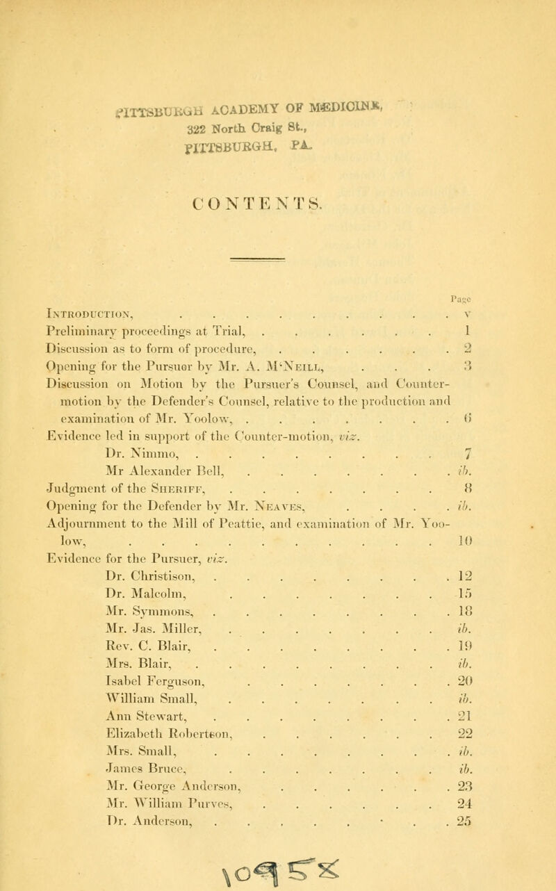 flTTSBUBGH ACADEMY OF M>EDICIHX, 322 North Oraig St., Pittsburgh, pa. I O N T E X T S. i \ Introduction, ......... Preliminary proceedings at Trial, ...... 1 Discussion as to form of procedure, . . . . . .2 Opening for the Pursuer by Mr. A. M'Neill, . . . .> Discussion on Motion by the Pursuer's Counsel, and Counter- motion by the Defender's Counsel, relative to the production and examination of Mr. Yoolow, ....... (i Evidence led in support of the Counter-motion, viz. Dr. Nimmo, 7 Mr Alexander Bell, ....... ib. Judgment of the Sheriff, ....... U Opening for the Defender by Mr. N-eaves, .... ib. Adjournment to the 31 ill of Peattie, and examination of Mr. Yoo- low, . . . . . . . . . .10 Evidence for the Pursuer, viz. Dr. Christison, . . . . . . . .12 Dr. Malcolm, 15 Mr. Symmons, . . . . . . . .18 Mr. Jas. Miller, ib. Rev. C. Blair, 11) Mrs. Blair, ........ ib. Isabel Ferguson, . . . . . . .20 William Small, ..... . ib. Ann Stewart, . . . . . . . .21 Elizabeth Robertson, ...... 22 Mrs. Small, . . . . . . . . ib. James Bruce, ....... ib. Mr. George Anderson, . . . . . .23 Mr. William Puives, . . . . .24 Dr. Anderson, ........ 25 \ o^?T^