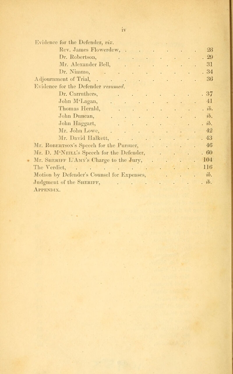 Evidence for the Defender, viz. Rev. James Flowerdew, ...... 28 Dr. Robertson, 29 Mr. Alexander Bell, 31 Dr. Nimmo, 34 Adjournment of Trial, ........ 3G Evidence for the Defender resumed. Dr. Carrnthers, . . . . . . .37 John M'Lagan, 41 Thomas Herald, . . . . . . . ib. John Duncan, ....... ib. John Haggart, .... . ib. Mr. John Lowe, 42 Mr. David Halkett, 43 Mr. Robertson's Speech for the Pursuer, .... 46 Mr. D. M'Neill's Speech for the Defender, . . . .60 Mr. Sheriff L'Amy's Charge to the Jury, . . . .104 The Verdict, 116 Motion by Defender's Counsel for Expenses, . . . ib. Judgment of the Sheriff, . . . . . . . ib. Appendix.