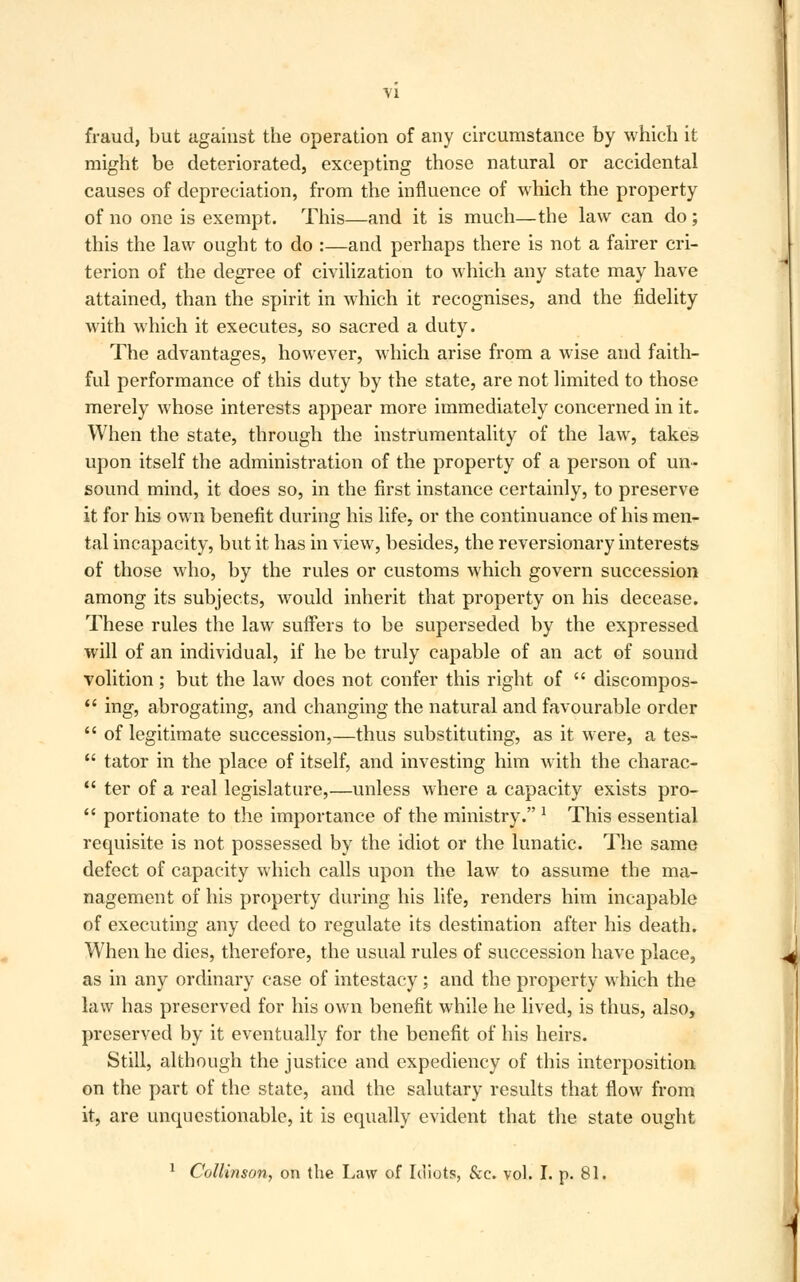 fraud, but against the operation of any circumstance by which it might be deteriorated, excepting those natural or accidental causes of depreciation, from the influence of which the property of no one is exempt. This—and it is much—the law can do ; this the law ought to do :—and perhaps there is not a fairer cri- terion of the degree of civilization to which any state may have attained, than the spirit in which it recognises, and the fidelity with which it executes, so sacred a duty. The advantages, however, which arise from a wise and faith- ful performance of this duty by the state, are not limited to those merely whose interests appear more immediately concerned in it. When the state, through the instrumentality of the law, takes upon itself the administration of the property of a person of un- sound mind, it does so, in the first instance certainly, to preserve it for his own benefit during his life, or the continuance of his men- tal incapacity, but it has in view, besides, the reversionary interests of those who, by the rules or customs which govern succession among its subjects, would inherit that property on his decease. These rules the law suffers to be superseded by the expressed will of an individual, if he be truly capable of an act of sound volition; but the law does not confer this right of  discompos-  ing, abrogating, and changing the natural and favourable order  of legitimate succession,—thus substituting, as it were, a tes-  tator in the place of itself, and investing him with the charac-  ter of a real legislature,—unless where a capacity exists pro-  portionate to the importance of the ministry. x This essential requisite is not possessed by the idiot or the lunatic. The same defect of capacity which calls upon the law to assume the ma- nagement of his property during his life, renders him incapable of executing any deed to regulate its destination after his death. When he dies, therefore, the usual rules of succession have place, as in any ordinary case of intestacy ; and the property which the law has preserved for his own benefit while he lived, is thus, also, preserved by it eventually for the benefit of his heirs. Still, although the justice and expediency of this interposition on the part of the state, and the salutary results that flow from it, are unquestionable, it is equally evident that the state ought 1 Collinson, on the Law of Idiots, &c. vol. I. p. 81.