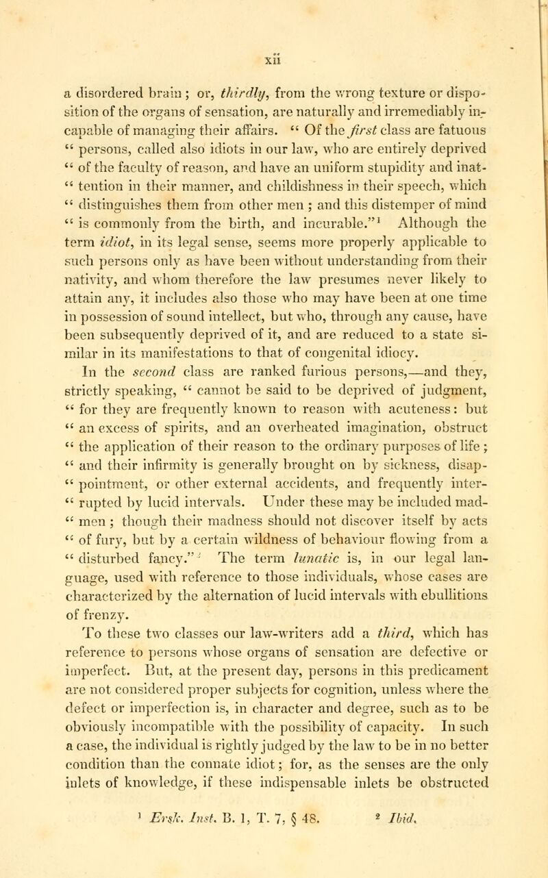 a disordered brain ; or, thirdly, from the wrong texture or dispo- sition of the organs of sensation, are naturally and irremediably in- capable of managing their affairs.  Of the first class are fatuous  persons, called also idiots in our law, who are entirely deprived  of the faculty of reason, and have an uniform stupidity and inat-  tention in their manner, and childishness in their speech, which  distinguishes them from other men ; and this distemper of mind  is commonly from the birth, and incurable.1 Although the term idiot, in its legal sense, seems more properly applicable to such persons only as have been without understanding from their nativity, and whom therefore the law presumes never likely to attain any, it includes also those who may have been at one time in possession of sound intellect, but who, through any cause, have been subsequently deprived of it, and are reduced to a state si- milar in its manifestations to that of congenital idiocy. In the second class are ranked furious persons,—and they, strictly speaking,  cannot be said to be deprived of judgment,  for they are frequently known to reason with acuteness: but  an excess of spirits, and an overheated imagination, obstruct  the application of their reason to the ordinary purposes of life ;  and their infirmity is generally brought on by sickness, disap-  pointment, or other external accidents, and frequently inter-  rupted by lucid intervals. Under these may be included mad-  men ; though their madness should not discover itself by acts  of fury, but by a certain wildness of behaviour flowing from a  disturbed fancy. ' The term lunatic is, in our legal lan- guage, used with reference to those individuals, whose cases are characterized by the alternation of lucid intervals with ebullitions of frenzy. To these two classes our law-writers add a third, which has reference to persons whose organs of sensation are defective or imperfect. But, at the present day, persons in this predicament are not considered proper subjects for cognition, unless where the defect or imperfection is, in character and degree, such as to be obviously incompatible with the possibility of capacity. In such a case, the individual is rightly judged by the law to be in no better condition than the connate idiot; for, as the senses are the only inlets of knowledge, if these indispensable inlets be obstructed 1 Erslc. Inst. B. 1, T. 7, § 48. 2 Ibid,