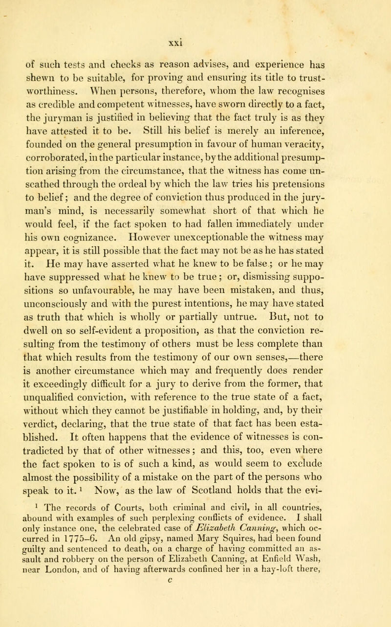 of such tests and checks as reason advises, and experience has shewn to be suitable, for proving and ensuring its title to trust- worthiness. When persons, therefore, whom the law recognises as credible and competent witnesses, have sworn directly to a fact, the juryman is justified in believing that the fact truly is as they have attested it to be. Still his belief is merely an inference, founded on the general presumption in favour of human veracity, corroborated, in the particular instance, by the additional presump- tion arising from the circumstance, that the witness has come un- scathed through the ordeal by which the law tries his pretensions to belief; and the degree of conviction thus produced in the jury- man's mind, is necessarily somewhat short of that which he would feel, if the fact spoken to had fallen immediately under his own cognizance. However unexceptionable the witness may appear, it is still possible that the fact may not be as he has stated it. He may have asserted what he knew to be false ; or he may have suppressed what he knew to be true; or, dismissing suppo- sitions so unfavourable, he may have been mistaken, and thus, unconsciously and with the purest intentions, he may have stated as truth that which is wholly or partially untrue. But, not to dwell on so self-evident a proposition, as that the conviction re- sulting from the testimony of others must be less complete than that which results from the testimony of our own senses,—there is another circumstance which may and frequently does render it exceedingly difficult for a jury to derive from the former, that unqualified conviction, with reference to the true state of a fact, without which they cannot be justifiable in holding, and, by their verdict, declaring, that the true state of that fact has been esta- blished. It often happens that the evidence of witnesses is con- tradicted by that of other witnesses; and this, too, even where the fact spoken to is of such a kind, as would seem to exclude almost the possibility of a mistake on the part of the persons who speak to it.l Now, as the law of Scotland holds that the evi- 1 The records of Courts, both criminal and civil, in all countries, abound with examples of such perplexing conflicts of evidence. I shall only instance one, the celebrated case of Elizabeth Canning, which oc- curred in 1775—6. An old gipsy, named Mary Squires, had been found guilty and sentenced to death, on a charge of having committed an as- sault and robbery on the person of Elizabeth Canning, at Enfield Wash, near London, and of having afterwards confined her in a hay-loft there, c