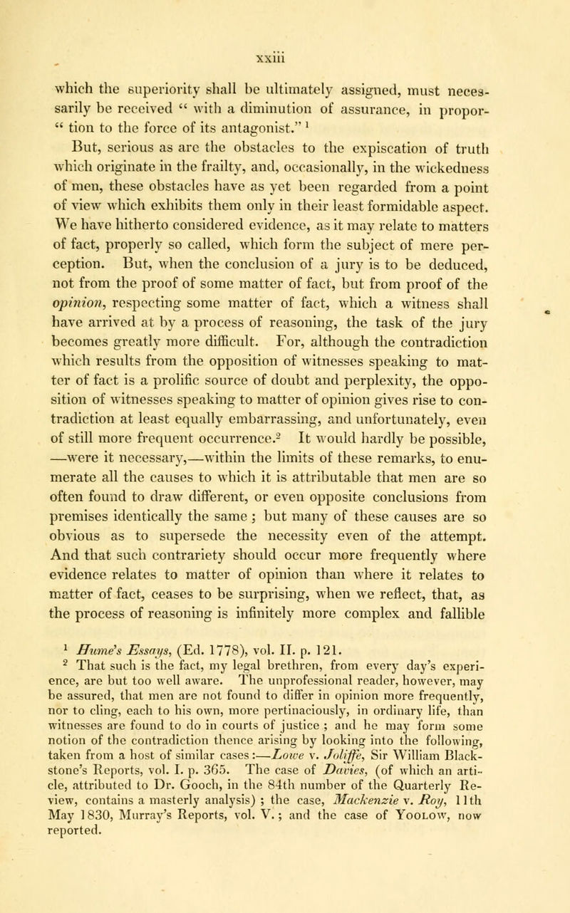 which the superiority shall he ultimately assigned, must neces- sarily be received  with a diminution of assurance, in propor-  tion to the force of its antagonist. 1 But, serious as arc the obstacles to the expiscation of truth which originate in the frailty, and, occasionally, in the wickedness of men, these obstacles have as yet been regarded from a point of view which exhibits them only in their least formidable aspect. We have hitherto considered evidence, as it may relate to matters of fact, properly so called, which form the subject of mere per- ception. But, when the conclusion of a jury is to be deduced, not from the proof of some matter of fact, but from proof of the opinion, respecting some matter of fact, which a witness shall have arrived at by a process of reasoning, the task of the jury becomes greatly more difficult. For, although the contradiction which results from the opposition of witnesses speaking to mat- ter of fact is a prolific source of doubt and perplexity, the oppo- sition of witnesses speaking to matter of opinion gives rise to con- tradiction at least equally embarrassing, and unfortunately, even of still more frequent occurrence.2 It would hardly be possible, —were it necessary,—within the limits of these remarks, to enu- merate all the causes to which it is attributable that men are so often found to draw different, or even opposite conclusions from premises identically the same ; but many of these causes are so obvious as to supersede the necessity even of the attempt. And that such contrariety should occur more frequently where evidence relates to matter of opinion than where it relates to matter of fact, ceases to be surprising, when we reflect, that, as the process of reasoning is infinitely more complex and fallible 1 Hume's Essays, (Ed. 1778), vol. II. p. 121. 2 That such is the fact, my legal brethren, from every day's experi- ence, are but too well aware. The unprofessional reader, however, may be assured, that men are not found to differ in opinion more frequentlv, nor to cling, each to his own, more pertinaciously, in ordinary life, than witnesses are found to do in courts of justice ; and he may form some notion of the contradiction thence arising by looking into the following taken from a host of similar cases:—Lowe v. Joliffe, Sir William Black- stone's Reports, vol. I. p. 365. The case of Davies, (of which an arti- cle, attributed to Dr. Gooch, in the 84th number of the Quarterly Re- view, contains a masterly analysis) ; the case, Mackenzie v. Hoy, 11th May 1830, Murray's Reports, vol. V.; and the case of Yoolow, now reported.