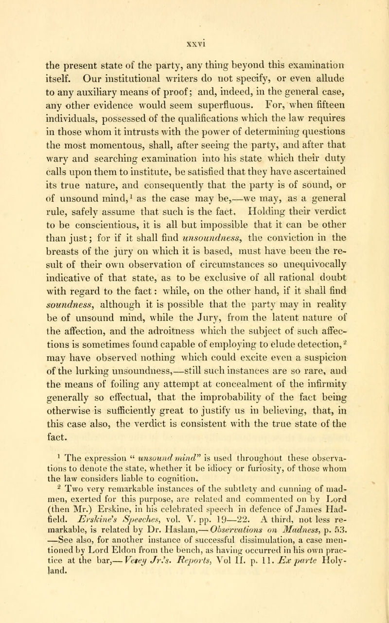 the present state of the party, any thing beyond this examination itself. Our institutional writers do not specify, or even allude to any auxiliary means of proof; and, indeed, in the general case, any other evidence would seem superfluous. For, when fifteen individuals, possessed of the qualifications which the law requires in those whom it intrusts with the power of determining questions the most momentous, shall, after seeing the party, and after that wary and searching examination into his state which their duty calls upon them to institute, be satisfied that they have ascertained its true nature, and consequently that the party is of sound, or of unsound mind,1 as the case may be,—we may, as a general rule, safely assume that such is the fact. Holding their verdict to be conscientious, it is all but impossible that it can be other than just; for if it shall find unsoundness, the conviction in the breasts of the jury on which it is based, must have been the re- sult of their own observation of circumstances so unequivocally indicative of that state, as to be exclusive of all rational doubt with regard to the fact: while, on the other hand, if it shall find soundness, although it is possible that the party may in reality be of unsound mind, while the Jury, from the latent nature of the affection, and the adroitness which the subject of such affec- tions is sometimes found capable of employing to elude detection,2 may have observed nothing which could excite even a suspicion of the lurking unsoundness,—still such instances are so rare, and the means of foiling any attempt at concealment of the infirmity generally so effectual, that the improbability of the fact being otherwise is sufficiently great to justify us in believing, that, in this case also, the verdict is consistent with the true state of the fact. 1 The expression  unsound mind is used throughout these observa- tions to denote the state, whether it be idiocy or furiosity, of those whom the law considers liable to cognition. 2 Two very remarkable instances of the subtlety and cunning of mad- men, exerted for this purpose, are related and commented on by Lord (then Mr.) Erskine, in his celebrated speech in defence of James Had- field. ErsJcine's Speeches, vol. V. pp. 19—22. A third, not less re- markable, is related by Dr. Haslam,— Observations on Madness, p. 53. —See also, for another instance of successful dissimulation, a case men- tioned by Lord Eldon from the bench, as having occurred in his own prac- tice at the bar,— Vetey Jrh. Reports, Vol II. p. 11. Ex parte Holy- land.