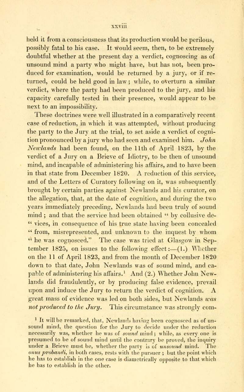 held it from a consciousness that its production would be perilous, possibly fatal to his case. It would seem, then, to be extremely doubtful whether at the present day a verdict, cognoscing as of unsound mind a party who might have, but has not, been pro- duced for examination, would be returned by a jury, or if re- turned, could be held good in law; while, to overturn a similar verdict, where the party had been produced to the jury, and his capacity carefully tested in their presence, would appear to be next to an impossibility. These doctrines were well illustrated in a comparatively recent case of reduction, in which it was attempted, without producing the party to the Jury at the trial, to set aside a verdict of cogni- tion pronounced by a jury who had seen and examined him. John Neiclands had been found, on the 11th of April 1823, by the verdict of a Jury on a Brieve of Idiotry, to be then of unsound mind, and incapable of administering his affairs, and to have been in that state from December 1820. A reduction of this service, and of the Letters of Curatory following on it, was subsequently brought by certain parties against Newlands and his curator, on the allegation, that, at the date of cognition, and during the two years immediately preceding, Newlands had been truly of sound mind ; and that the service had been obtained  by collusive de-  vices, in consequence of his true state having been concealed  from, misrepresented, and unknown to the inquest by whom  he was cognosced. The case was tried at Glasgow in Sep- tember 1825, on issues to the following effect:—(1.) Whether on the 11 of April 1823, and from the month of December 1820 down to that date, John Newlands was of sound mind, and ca- pable of administering his affairs.1 And (2.) Whether John New- lauds did fraudulently, or by producing false evidence, prevail upon and induce the Jury to return the verdict of cognition. A great mass of evidence was led on both sides, but Newlands was not produced to the Jury. This circumstance was strongly com- 1 It will be remarked, that, Newlands having been cognosced as of un- sound mind, the question for the Jury to decide under the reduction necessarily was, whether he was of sound mind; while, as every one is presumed to be of sound mind until the contrary be proved, the inquiry under a Brieve must be, whether the party is of unsound mind. The onus probandi, in both cases, rests with the pursuer ; but the point which he has to establish in the one case is diametrically opposite to that which he has to establish in the other.