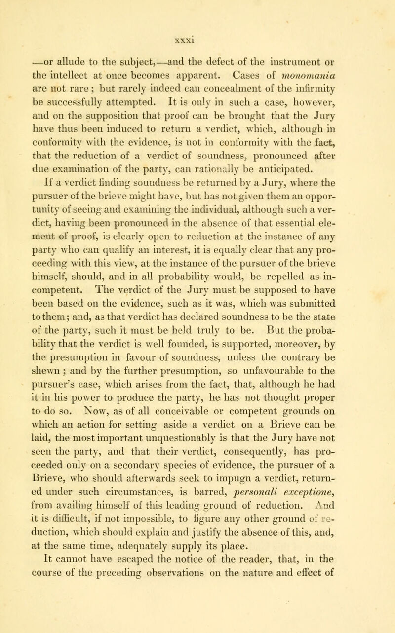 —or allude to the subject,—and the defect of the instrument or the intellect at once becomes apparent. Cases of monomania are not rare; but rarely indeed can concealment of the infirmity be successfully attempted. It is only in such a case, however, and on the supposition that proof can be brought that the Jury have thus been induced to return a verdict, which, although in conformity with the evidence, is not in conformity with the fact, that the reduction of a verdict of soundness, pronounced after due examination of the party, can rationally be anticipated. If a verdict finding soundness be returned by a Jury, where the pursuer of the brieve might have, but has not given them an oppor- tunity of seeing and examining the individual, although such a ver- dict, having been pronounced in the absence of that essential ele- ment of proof, is clearly open to reduction at the instance of any party who can qualify an interest, it is equally clear that any pro- ceeding with this view, at the instance of the pursuer of the brieve himself, should, and in all probability would, be repelled as in- competent. The verdict of the Jury must be supposed to have been based on the evidence, such as it was, which was submitted to them; and, as that verdict has declared soundness to be the state of the party, such it must be held truly to be. But the proba- bility that the verdict is well founded, is supported, moreover, by the presumption in favour of soundness, unless the contrary be shewn ; and by the further presumption, so unfavourable to the pursuer's case, which arises from the fact, that, although he had it in his power to produce the party, he has not thought proper to do so. Now, as of all conceivable or competent grounds on which an action for setting aside a verdict on a Brieve can be laid, the most important unquestionably is that the Jury have not seen the party, and that their verdict, consequently, has pro- ceeded only on a secondary species of evidence, the pursuer of a Brieve, who should afterwards seek to impugn a verdict, return- ed under such circumstances, is barred, persofiali exceptione, from availing himself of this leading ground of reduction. And it is difficult, if not impossible, to figure any other ground of re- duction, which should explain and ju&tify the absence of this, and, at the same time, adequately supply its place. It cannot have escaped the notice of the reader, that, in the course of the preceding observations on the nature and effect of