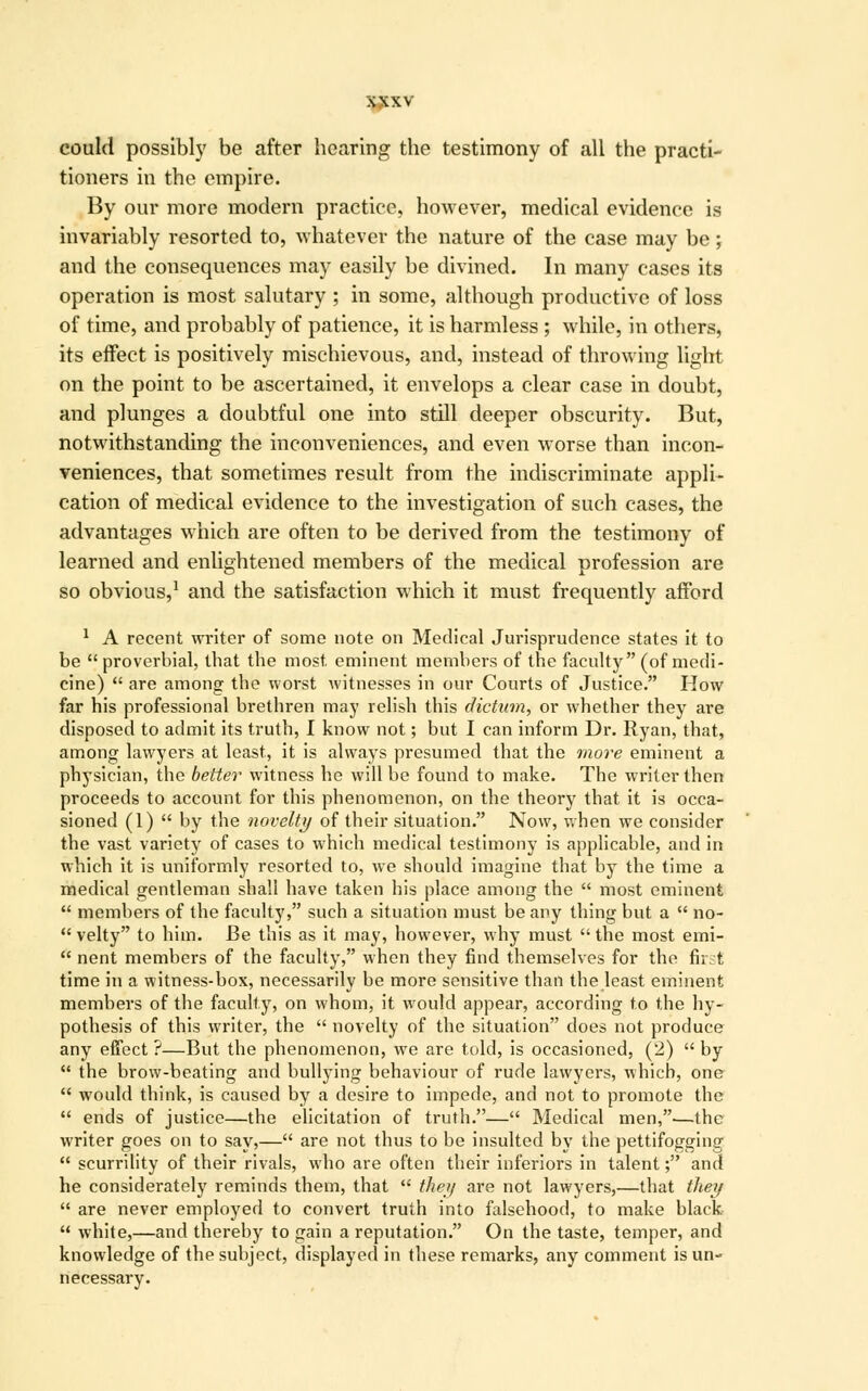 jytxv could possibly be after hearing the testimony of all the practi- tioners in the empire. By our more modern practice, however, medical evidence is invariably resorted to, whatever the nature of the case may be; and the consequences may easily be divined. In many cases its operation is most salutary ; in some, although productive of loss of time, and probably of patience, it is harmless ; while, in others, its effect is positively mischievous, and, instead of throwing light on the point to be ascertained, it envelops a clear case in doubt, and plunges a doubtful one into still deeper obscurity. But, notwithstanding the inconveniences, and even worse than incon- veniences, that sometimes result from the indiscriminate appli- cation of medical evidence to the investigation of such cases, the advantages which are often to be derived from the testimony of learned and enlightened members of the medical profession are so obvious,1 and the satisfaction which it must frequently afford 1 A recent writer of some note on Medical Jurisprudence states it to be  proverbial, that the most, eminent members of the faculty (of medi- cine)  are among the worst witnesses in our Courts of Justice. How far his professional brethren may relish this dictum, or whether they are disposed to admit its truth, I know not; but I can inform Dr. Ryan, that, among lawyers at least, it is always presumed that the more eminent a physician, the better witness he will be found to make. The writer then proceeds to account for this phenomenon, on the theory that it is occa- sioned (1)  by the novelty of their situation. Now, when we consider the vast variety of cases to which medical testimony is applicable, and in which it is uniformly resorted to, we should imagine that by the time a medical gentleman shall have taken his place among the  most eminent  members of the faculty, such a situation must be any thing but a  no-  velty to him. Be this as it may, however, why must  the most emi-  nent members of the faculty, when they find themselves for the first time in a witness-box, necessarily be more sensitive than the least eminent members of the faculty, on whom, it would appear, according to the hy- pothesis of this writer, the  novelty of the situation does not produce any effect ?—But the phenomenon, we are told, is occasioned, (2)  by  the brow-beating and bullying behaviour of rude lawyers, which, one  would think, is caused by a desire to impede, and not to promote the  ends of justice—the elicitation of truth.— Medical men,-—the writer goes on to say,— are not thus to be insulted by the pettifogging  scurrility of their rivals, who are often their inferiors in talent; and he considerately reminds them, that  the)/ are not lawyers,—that they  are never employed to convert truth into falsehood, to make black u white,—and thereby to gain a reputation. On the taste, temper, and knowledge of the subject, displayed in these remarks, any comment is un- necessary.