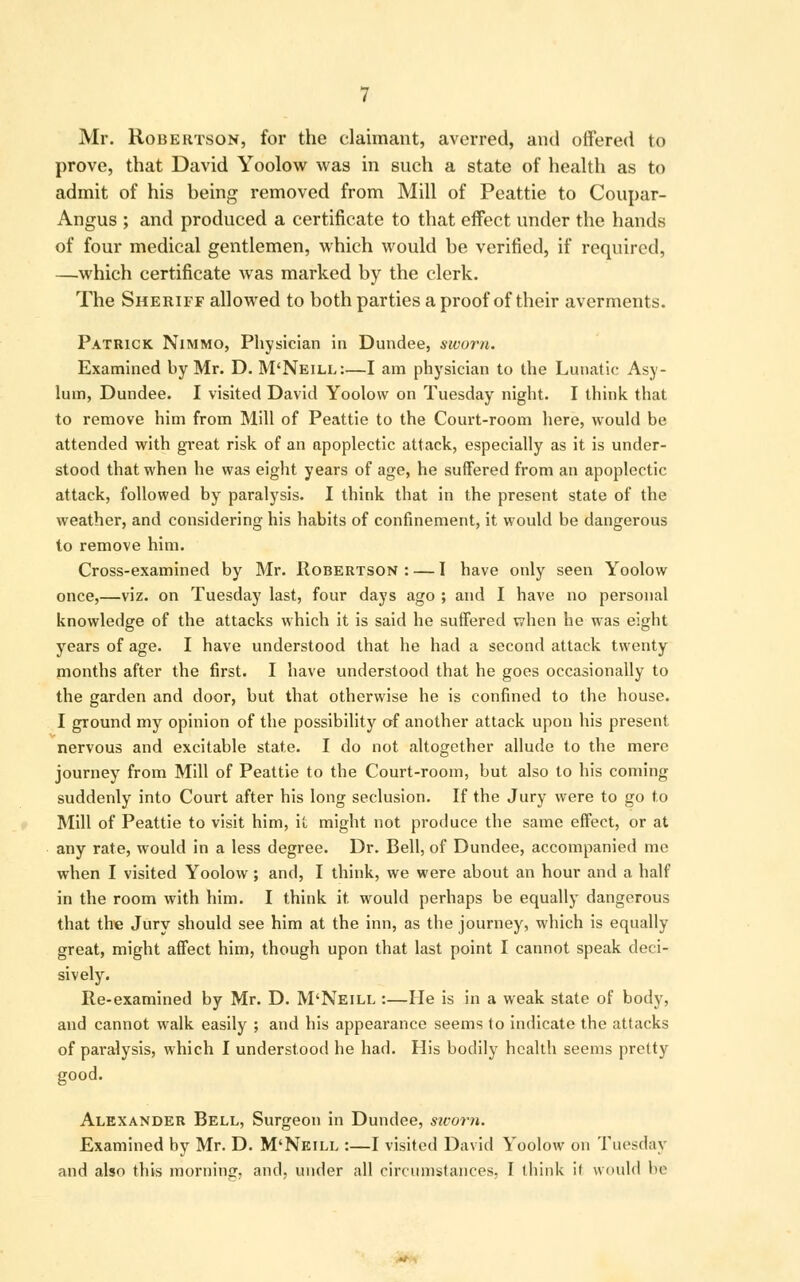 Mr. Robertson, for the claimant, averred, and offered to prove, that David Yoolow was in such a state of health as to admit of his being removed from Mill of Peattie to Coupar- Angus ; and produced a certificate to that effect under the hands of four medical gentlemen, which would be verified, if required, —which certificate was marked by the clerk. The Sheriff allowed to both parties a proof of their averments. Patrick Nimmo, Physician in Dundee, sworn. Examined by Mr. D. M'Neill:—I am physician to the Lunatic Asy- lum, Dundee. I visited David Yoolow on Tuesday night. I think that to remove him from Mill of Peattie to the Court-room here, would be attended with great risk of an apoplectic attack, especially as it is under- stood that when he was eight years of age, he suffered from an apoplectic attack, followed byr paralysis. I think that in the present state of the weather, and considering his habits of confinement, it would be dangerous to remove him. Cross-examined by Mr. Robertson: — I have only seen Yoolow once,—viz. on Tuesday last, four days ago ; and I have no personal knowledge of the attacks which it is said he suffered when he was eight yrears of age. I have understood that he had a second attack twenty months after the first. I have understood that he goes occasionally to the garden and door, but that otherwise he is confined to the house. I ground my opinion of the possibility of another attack upon his present nervous and excitable state. I do not altogether allude to the mere journey from Mill of Peattie to the Court-room, but also to his coming suddenly into Court after his long seclusion. If the Jury were to go to Mill of Peattie to visit him, it might not produce the same effect, or at any rate, would in a less degree. Dr. Bell, of Dundee, accompanied me when I visited Yoolow; and, I think, we were about an hour and a half in the room with him. I think it would perhaps be equally dangerous that the Jury should see him at the inn, as the journey, which is equally great, might affect him, though upon that last point I cannot speak deci- sively. Re-examined by Mr. D. M'Neill :—He is in a weak state of body, and cannot walk easily ; and his appearance seems to indicate the attacks of paralysis, which I understood he had. His bodily health seems pretty good. Alexander Bell, Surgeon in Dundee, sivorn. Examined by Mr. D. M'Neill :—I visited David Yoolow on Tuesday and also this morning, and. under all circumstances. I think il would he