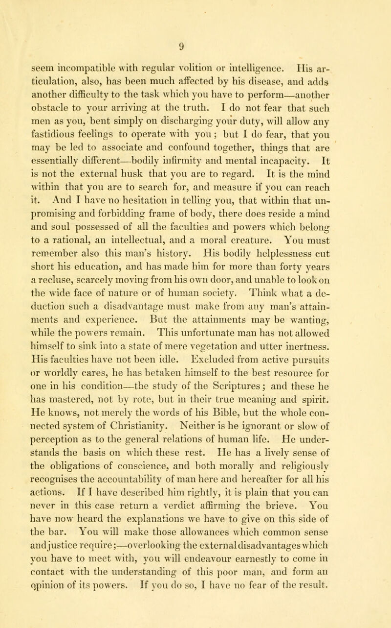 seem incompatible with regular volition or intelligence. His ar- ticulation, also, has been much affected by his disease, and adds another difficulty to the task which you have to perform—another obstacle to your arriving at the truth. I do not fear that such men as you, bent simply on discharging your duty, will allow any fastidious feelings to operate with you; but I do fear, that you may be led to associate and confound together, things that are essentially different—bodily infirmity and mental incapacity. It is not the external husk that you are to regard. It is the mind within that you are to search for, and measure if you can reach it. And I have no hesitation in telling you, that within that un- promising and forbidding frame of body, there does reside a mind and soul possessed of all the faculties and powers which belong to a rational, an intellectual, and a moral creature. You must remember also this man's history. His bodily helplessness cut short his education, and has made him for more than forty years a recluse, scarcely moving from his own door, and unable to look on the wide face of nature or of human society. Think what a de- duction such a disadvantage must make from any man's attain- ments and experience. But the attainments may be wanting, while the powers remain. This unfortunate man has not allowed himself to sink into a state of mere vegetation and utter inertness. His faculties have not been idle. Excluded from active pursuits or worldly cares, he has betaken himself to the best resource for one in his condition—the study of the Scriptures; and these he has mastered, not by rote, but in their true meaning and spirit. He knows, not merely the words of his Bible, but the whole con- nected system of Christianity. Neither is he ignorant or slow of perception as to the general relations of human life. He under- stands the basis on which these rest. He has a lively sense of the obligations of conscience, and both morally and religiously recognises the accountability of man here and hereafter for all his actions. If I have described him rightly, it is plain that you can never in this case return a verdict affirming the brieve. You have now heard the explanations we have to give on this side of the bar. You will make those allowances which common sense and justice require;—overlooking the external disadvantages which you have to meet with, you will endeavour earnestly to come in contact with the understanding of this poor man, and form an oypinion of its powers. If you do so, I have no fear of the result.