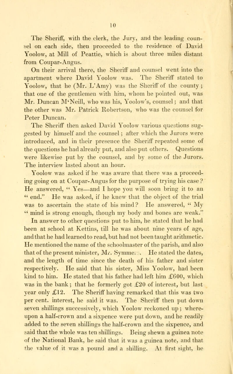 The Sheriff, with the clerk, the Jury, and the leading coun- sel on each side, then proceeded to the residence of David Yoolow, at Mill of Peattie, which is about three miles distant from Coupar-Angus. On their arrival there, the Sheriff and counsel went into the apartment where David Yoolow was. The Sheriff stated to Yoolow, that he (Mr. L'Amy) was the Sheriff of the county; that one of the gentlemen with him, whom he pointed out, was Mr. Duncan M'Neill, who was his, Yoolow's, counsel; and that the other was Mr. Patrick Robertson, who was the counsel for Peter Duncan. The Sheriff then asked David Yoolow various questions sug- gested by himself and the counsel; after which the Jurors were introduced, and in their presence the Sheriff repeated some of the questions he had already put, and also put others. Questions were likewise put by the counsel, and by some of the Jurors. The interview lasted about an hour. Yoolow was asked if he was aware that there was a proceed- ing going on at Coupar-Angus for the purpose of trying his case ? He answered,  Yes—and I hope you will soon bring it to an  end. He was asked, if he knew that the object of the trial was to ascertain the state of his mind ? He answered,  My  mind is strong enough, though my body and bones are weak. In answer to other questions put to him, he stated that he had been at school at Kettins, till he was about nine years of age, and that he had learned to read, but had not been taught arithmetic. He mentioned the name of the schoolmaster of the parish, and also that of the present minister, Mr. Symme; ::•. He stated the dates, and the length of time since the death of his father and sister respectively. He said that his sister, Miss Yoolow, had been kind to him. He stated that his father had left him £600, which was in the bank; that he formerly got £20 of interest, but last year only £12. The Sheriff having remarked that this was two per cent, interest, he said it was. The Sheriff then put down seven shillings successively, which Yoolow reckoned up; where- upon a half-crown and a sixpence were put down, and he readily added to the seven shillings the half-crown and the sixpence, and said that the whole was ten shillings. Being shewn a guinea note of the National Bank, he said that it was a guinea note, and that the value of it was a pound and a shilling. At first sight, he