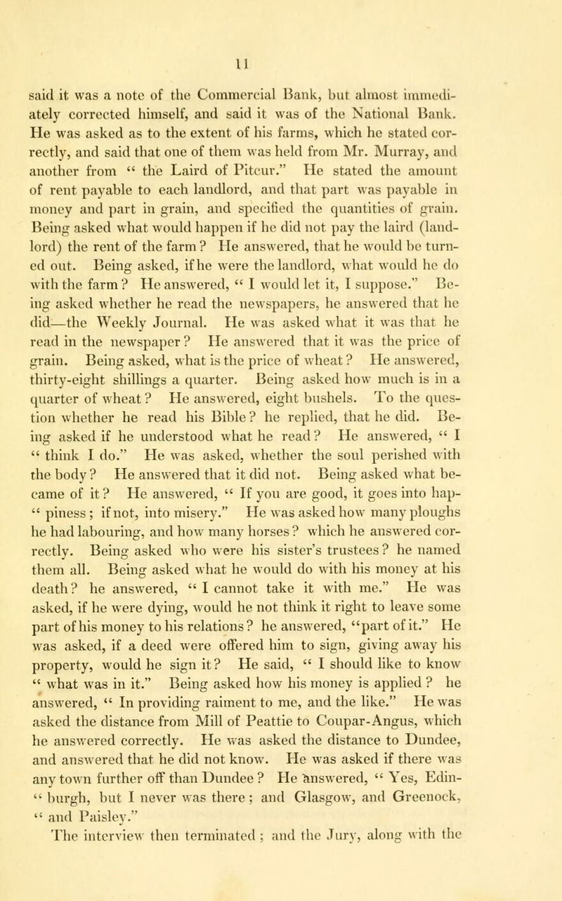 said it was a note of the Commercial Bank, but almost immedi- ately corrected himself, and said it was of the National Bank. He was asked as to the extent of his farms, which he stated cor- rectly, and said that one of them was held from Mr. Murray, and another from  the Laird of Pitcur. He stated the amount of rent payable to each landlord, and that part was payable in money and part in grain, and specified the quantities of grain. Being asked what would happen if he did not pay the laird (land- lord) the rent of the farm ? He answered, that he would be turn- ed out. Being asked, if he were the landlord, what would he do with the farm ? He answered,  I would let it, I suppose. Be- ing asked whether he read the newspapers, he answered that he did—the Weekly Journal. He was asked what it was that he read in the newspaper ? He answered that it was the price of grain. Being asked, what is the price of wheat ? He answered, thirty-eight shillings a quarter. Being asked how much is in a quarter of wheat ? He answered, eight bushels. To the ques- tion whether he read his Bible ? he replied, that he did. Be- ing asked if he understood what he read ? He answered,  I  think I do. He was asked, whether the soul perished with the body ? He answered that it did not. Being asked what be- came of it? He answered,  If you are good, it goes into hap-  piness; if not, into misery. He was asked how many ploughs he had labouring, and how many horses ? which he answered cor- rectly. Being asked who were his sister's trustees ? he named them all. Being asked what he would do with his money at his death? he answered,  I cannot take it with me. He was asked, if he were dying, would he not think it right to leave some part of his money to his relations? he answered, part of it. He was asked, if a deed were offered him to sign, giving away his property, would he sign it? He said,  I should like to know  what was in it. Being asked how his money is applied ? he answered,  In providing raiment to me, and the like. He was asked the distance from Mill of Peattie to Coupar-Angus, which he answered correctly. He was asked the distance to Dundee, and answered that he did not know. He was asked if there was any town further off than Dundee ? He answered,  Yes, Edin-  burgh, but I never was there; and Glasgow, and Greenock,  and Paisley. The interview then terminated ; and the Jury, along with the