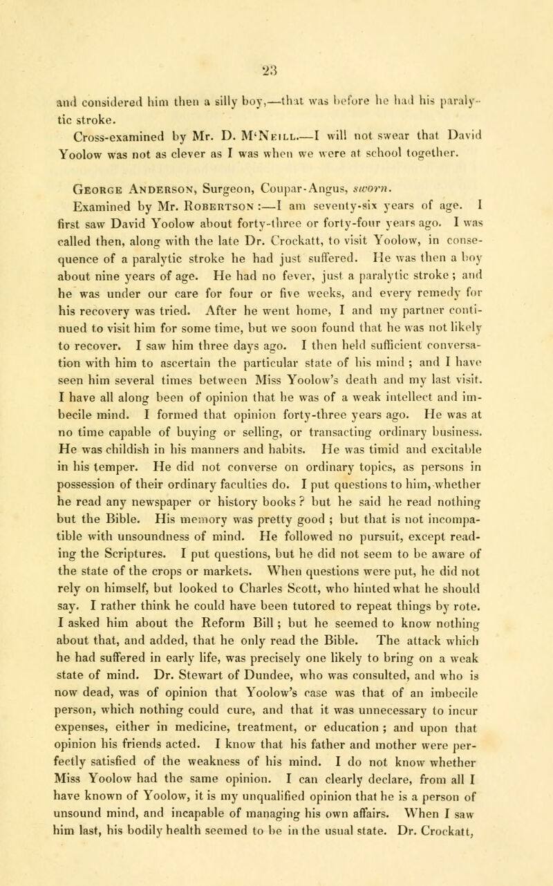 and considered him then a silly boy,—that was before he had his paraly- tic stroke. Cross-examined by Mr. D. M'Neill—I will not swear that David Yoolow was not as clever as I was when we were at school together. George Anderson, Surgeon, Coupar-Angus, sworn. Examined by Mr. Robertson :—I am seventy-six years of age. I first saw David Yoolow about forty-three or forty-four years ago. I was called then, along with the late Dr. Crockatt, to visit Yoolow, in conse- quence of a paralytic stroke he had just suffered. He was then a boy about, nine years of age. He had no fever, just a paralytic stroke; and he was under our care for four or five weeks, and every remedy for his recovery was tried. After he went home, I and my partner conti- nued to visit him for some time, but we soon found that he was not likely to recover. I saw him three days ago. I then held sufficient conversa- tion with him to ascertain the particular state of his mind ; and I have seen him several times between Miss Yoolow's death and my last visit. I have all along been of opinion that he was of a weak intellect and im- becile mind. I formed that opinion forty-three years ago. He was at no time capable of buying or selling, or transacting ordinary business. He was childish in his manners and habits. He was timid and excitable in his temper. He did not converse on ordinary topics, as persons in possession of their ordinary faculties do. I put questions to him, whether he read any newspaper or history books ? but he said he read nothing but the Bible. His memory was pretty good ; but that is not incompa- tible with unsoundness of mind. He followed no pursuit, except read- ing the Scriptures. I put questions, but he did not seem to be aware of the state of the crops or markets. When questions were put, he did not rely on himself, but looked to Charles Scott, who hinted what he should say. I rather think he could have been tutored to repeat things by rote. I asked him about the Reform Bill ; but he seemed to know nothing about that, and added, that he only read the Bible. The attack which he had suffered in early life, was precisely one likely to bring on a weak state of mind. Dr. Stewart of Dundee, who was consulted, and who is now dead, was of opinion that Yoolow's case was that of an imbecile person, which nothing could cure, and that it was unnecessary to incur expenses, either in medicine, treatment, or education ; and upon that opinion his friends acted. I know that his father and mother were per- fectly satisfied of the weakness of his mind. I do not know whether Miss Yoolow had the same opinion. I can clearly declare, from all I have known of Yoolow, it is my unqualified opinion that he is a person of unsound mind, and incapable of managing his own affairs. When I saw him last, his bodily health seemed to be in the usual state. Dr. Crockatt,