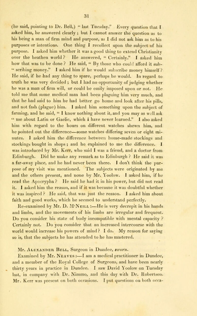 (he said, pointing to Dr. Bell,)  last Tuesday. Every question that I asked him, he answered clearly ; but I cannot answer the question as to his being a man of firm mind and purpose, as I did not ask him as to his purposes or intentions. One thing I recollect upon the subject of his purpose. I asked him whether it was a good thing to extend Christianity over the heathen world ? He answered,  Certainly. I asked him how that was to be done ? He said,  By those who couh! afford it sub-  scribing money. I asked him if he would subscribe money himself ? He said, if he had any thing to spare, perhaps he would. In regard to truth he was very decided ; but I had no opportunity of judging whether he was a man of firm will, or could be easily imposed upon or not. He told me that some medical man had been plaguing him very much, and that he had said to him he had better go home and look after his pills, and not fash (plague) him. I asked him something upon the subject of farming, and he said,  I know nothing about it, and you may as well ask  me about Latin or Gaelic, which 1 have never learned. I also asked him with regard to the hours on different watches shewn him, and he pointed out the difference—some watches differing seven or eight mi- nutes. I asked him the difference between home-made stockings and stockings bought in shops ; and he explained to me the difference. I was introduced by Mr. Kerr, who said I was a friend, and a doctor from Edinburgh. Did he make any remark as to Edinburgh ? He said it was a far-away place, and he had never been there. I don't think the pur- pose of my visit was mentioned. The subjects were originated by me and the others present, and none by Mr. Yoolow. I asked him, if he read the Apocrypha ? He said he had it in his power, but did not read it. I asked him the reason, and if it was because it was doubtful whether it was inspired ? He said, that was just the reason. I asked him about faith and good works, which he seemed to understand perfectly. Re-examined by Mr. D. M'Neill :—He is very decrepit in his hands and limbs, and the movements of his limbs are irregular and frequent. Do you consider his state of body incompatible with mental capacity ? Certainly not. Do you consider that an increased intercourse with the world would increase his powers of mind ? I do. My reason for saying so is, that the subjects he has attended to he has mastered. Mr. Alexander Bell, Surgeon in Dundee, sworn. Examined by Mr. Neaves :—I am a medical practitioner in Dundee, and a member of the Royal College of Surgeons, and have been nearly thirty years in practice in Dundee. I saw David Yoolow on Tuesday last, in company with Dr. Nimmo, and this day with Dr. Robertson. Mr. Kerr was present on both occasions. I put questions on both occa-
