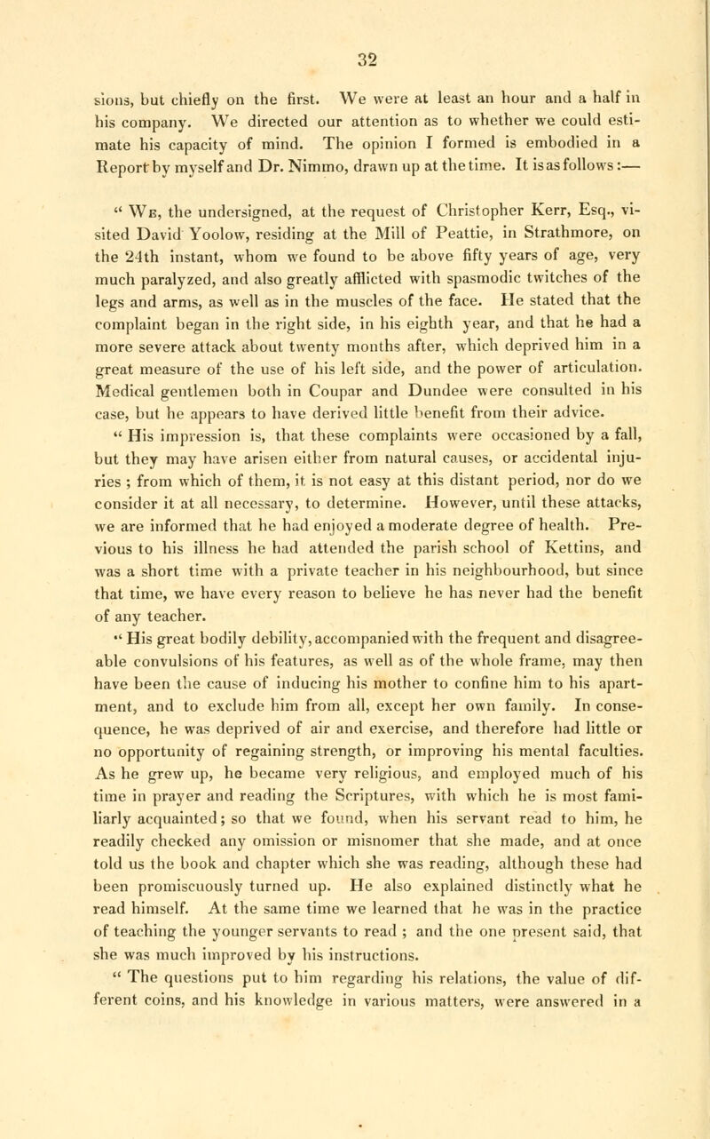 sions, but chiefly on the first. We were at least an hour and a half in his company. We directed our attention as to whether we could esti- mate his capacity of mind. The opinion I formed is embodied in a Report by myself and Dr. Nimmo, drawn up at the time. It is as follows:—  We, the undersigned, at the request of Christopher Kerr, Esq., vi- sited David Yoolow, residing at the Mill of Peattie, in Strathmore, on the 24th instant, whom we found to be above fifty years of age, very much paralyzed, and also greatly afflicted with spasmodic twitches of the legs and arms, as well as in the muscles of the face. He stated that the complaint began in the right side, in his eighth year, and that he had a more severe attack about twenty months after, which deprived him in a great measure of the use of his left side, and the power of articulation. Medical gentlemen both in Coupar and Dundee were consulted in his case, but he appears to have derived little benefit from their advice.  His impression is, that these complaints were occasioned by a fall, but they may have arisen either from natural causes, or accidental inju- ries ; from which of them, it is not easy at this distant period, nor do we consider it at all necessary, to determine. However, until these attacks, we are informed that he had enjoyed a moderate degree of health. Pre- vious to his illness he had attended the parish school of Kettins, and was a short time with a private teacher in his neighbourhood, but since that time, we have every reason to believe he has never had the benefit of any teacher.  His great bodily debility, accompanied with the frequent and disagree- able convulsions of his features, as well as of the whole frame, may then have been the cause of inducing his mother to confine him to his apart- ment, and to exclude him from all, except her own family. In conse- quence, he was deprived of air and exercise, and therefore had little or no opportunity of regaining strength, or improving his mental faculties. As he grew up, he became very religious, and employed much of his time in prayer and reading the Scriptures, with which he is most fami- liarly acquainted; so that we found, when his servant read to him, he readily checked any omission or misnomer that she made, and at once told us the book and chapter which she was reading, although these had been promiscuously turned up. He also explained distinctly what he read himself. At the same time we learned that he was in the practice of teaching the younger servants to read ; and the one present said, that she was much improved by his instructions.  The questions put to him regarding his relations, the value of dif- ferent coins, and his knowledge in various matters, were answered in a