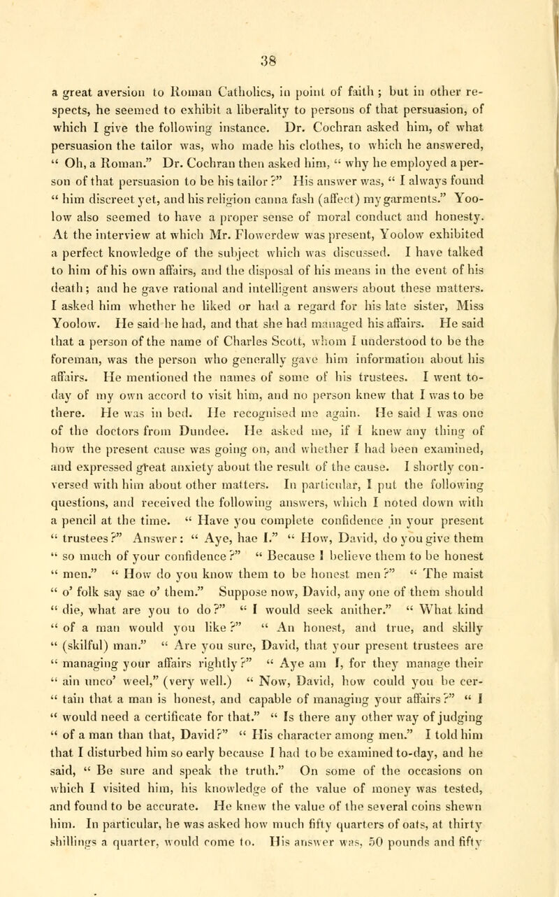 a great aversion to Human Catholics, in point of faith ; but in other re- spects, he seemed to exhibit a liberality to persuns of that persuasion, of which I give the following instance. Dr. Cochran asked him, of what persuasion the tailor was, who made his clothes, to which he answered,  Oh, a Roman. Dr. Cochran then asked him,  why he employed a per- son of that persuasion to be his tailor ? His answer was,  I always found  him discreet yet, and his religion canna fash (affect) my garments. Yoo- low also seemed to have a proper sense of moral conduct and honesty. At the interview at which Mr. Flowerdew was present, Yoolow exhibited a perfect knowledge of the subject which was discussed. I have talked to him of his own affairs, and the disposal of his means in the event of his death; and he gave rational and intelligent answers about these matters. I asked him whether he liked or had a regard for his late sister, Miss Yoolow. He said he had, and that she had managed his affairs. He said that a person of the name of Charles Scott, whom I understood to be the foreman, was the person who generally gave him information about his affairs. He mentioned the names of some of his trustees. I went to- day of my own accord to visit him, and no person knew that I was to be there. He was in bed. He recognised me again. He said I was one of the doctors from Dundee. He asked me, if I knew any thing of how the present cause was going on, and whether I had been examined, and expressed gVeat anxiety about the result of the cause. I shortly con- versed with him about other matters. In particular, I put the following questions, and received the following answers, which I noted down with a pencil at the time.  Have you complete confidence in your present  trustees? Answer:  Aye, hae I.  How, David, do you give them  so much of your confidence?  Because I believe them to be honest  men.  How do you know them to be honest men?  The maist  o' folk say sae o' them. Suppose now, David, any one of them should  die, what are you to do?  I would seek anither.  What kind  of a man would you like ?  An honest, and true, and skilly  (skilful) man.  Are you sure, David, that your present trustees are  managing your affairs rightly ?  Aye am I, for they manage their  ain unco' weel, (very well.)  Now, David, how cuuld you be cer-  tain that a man is honest, and capable of managing your affairs ?  I  would need a certificate for that.  Is there any other way of judging  of a man than that, David?  His character among men. I told him that I disturbed him so early because I had to be examined to-day, and he said,  Be sure and speak the truth. On some of the occasions on which I visited him, his knowledge of the value of money was tested, and found to be accurate. He knew the value of the several coins shewn him. In particular, he was asked how much fifty quarters of oats, at thirty shillings a quarter, would come to. His answer was, 50 pounds and fifty