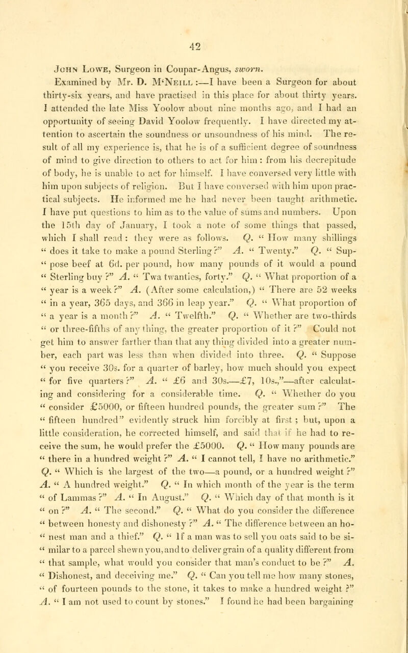 John Lowe, Surgeon in Coupar-Angus, sworn. Examined by Mr. D. M'Neill :—I have been a Surgeon for about thirty-six years, and have practised in this place for about thirty years. I attended the late Miss Yoolow about nine months ago, and I had an opportunity of seeing David Yoolow frequently. I have directed my at- tention to ascertain the soundness or unsoundness of his mind. The re- sult of all my experience is, that he is of a sufficient degree of soundness of mind to give direction to others to act for him : from his decrepitude of body, he is unable to act for himself. I have conversed very little with him upon subjects of religion. But I have conversed with him upon prac- tical subjects. He informed me he had never been taught arithmetic. I have put questions to him as to the value of sums and numbers. Upon the 15th day of January, I took a note of some things that passed, which I shall read : they were as follows. Q.  How many shillings  does it take to make a pound Sterling ? A.  Twenty. Q.  Sup-  pose beef at 6d. per pound, how many pounds of it would a pound  Sterling buy ? A.  Twa twanties, forty. Q.  What proportion of a  year is a week? A. (After some calculation,)  There are 52 weeks  in a year, 365 days, and 366 in leap year. Q.  What proportion of  a year is a month? A.  Twelfth. Q.  Whether are two-thirds  or three-fifths of any thing, the greater proportion of it ? Could not get him to answer farther than that any thing divided into a greater num- ber, each part was less than when divided into three. Q.  Suppose  you receive 30s. for a quarter of barley, how much should you expect for five quarters? A.  £6 and 30s—£7, 10s.,—after calculat- ing and considering for a considerable time. Q.  Whether do you  consider £5000, or fifteen hundred pounds, the greater sum ? The  fifteen hundred evidently struck him forcibly at first ; but, upon a little consideration, he corrected himself, and said that if he had to re- ceive the sum, he would prefer the £5000. Q.  How many pounds are  there in a hundred weight ? A.  I cannot tell, I have no arithmetic. Q.  Which is the largest of the two—a pound, or a hundred weight r A.  A hundred weight. Q.  In which month of the year is the term  of Lammas? A.  In August. Q.  Which day of that month is it  on ? A.  The second. Q.  What do you consider the difference  between honesty and dishonesty ? A.  The difference between an ho-  nest man and a thief. Q.  If a man was to sell you oats said to be si-  milar to a parcel shewn you, and to deliver grain of a quality different from  that sample, what would you consider that man's conduct to be ? A.  Dishonest, and deceiving me. Q.  Can you tell me how many stones,  of fourteen pounds to the stone, it takes to make a hundred weight ? A.  I am not used to count by stones. I found he had been bargaining