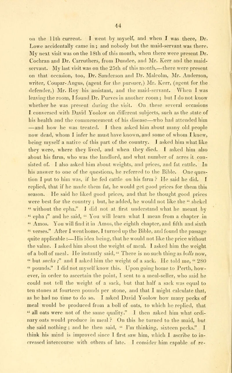 on the 1 lth current. I went by myself, and when I was there, Dr. Lowe accidentally came in ; and nobody but the maid-servant was there. My next visit was on the 18th of this month, when there were present Dr. Cochran and Dr. Carruthers, from Dundee, and Mr. Kerr and the maid- servant. My last visit was on the 25th of this month,—there were present, on that occasion, too, Dr. Sanderson and Dr. Malcolm, Mr. Anderson, writer, Coupar- Angus, (agent for the pursuer,) Mr. Kerr, (agent for the defender,) Mr. Roy his assistant, and the maid-servant. When I was leaving the room, I found Dr. Purves in another room ; but I do not know whether he was present during the visit. On these several occasions I conversed with David Yoolow on different subjects, such as the state of his health and the commencement of his disease—who had attended him —and how he was treated. I then asked him about many old people now dead, whom I infer he must have known, and some of whom I knew, being myself a native of this part of the country. I asked him what like they were, where they lived, and when they died. I asked him also about his farm, who was the landlord, and what number of acres it con- sisted of. I also asked him about weights, and prices, and fat cattle. In his answer to one of the questions, he referred to the Bible. One ques- tion I put to him was, if he fed cattle on his farm ? He said he did. I replied, that if he made them fat, he would get good prices for them this season. He said he liked good prices, and that he thought good prices were best for the country ; but, he added, he would not like the  shekel  without the epha. I did not at first understand what he meant by  epha ; and he said,  You will learn what I mean from a chapter in  Amos. You will find it in Amos, the eighth chapter, and fifth and sixth  verses. After I wenthome, I turned up the Bible, and found the passage quite applicable :—His idea being, that he would not like the price without the value. I asked him about the weight of meal. I asked him the weight of a boll of meal. He instantly said,  There is no such thing as bolls now,  but sacks; and I asked him the weight of a sack. He told me,  280  pounds. I did not myself know this. Upon going home to Perth, how- ever, in order to ascertain the point, I sent to a meal-seller, who said he could not tell the weight of a sack, but that half a sack was equal to ten stones at fourteen pounds per stone, and that I might calculate that, as he had no time to do so. I asked David Yoolow how many pecks of meal would be produced from a boll of oats, to which he replied, that  all oats were not of the same quality. I then asked him what ordi- nary oats would produce in meal ? On this he turned to the maid, but she said nothing ; and he then said,  I'm thinking, sixteen pecks. I think his mind is improved since I first saw him, which I ascribe to in- creased intercourse with others of late. I consider him capable of re-