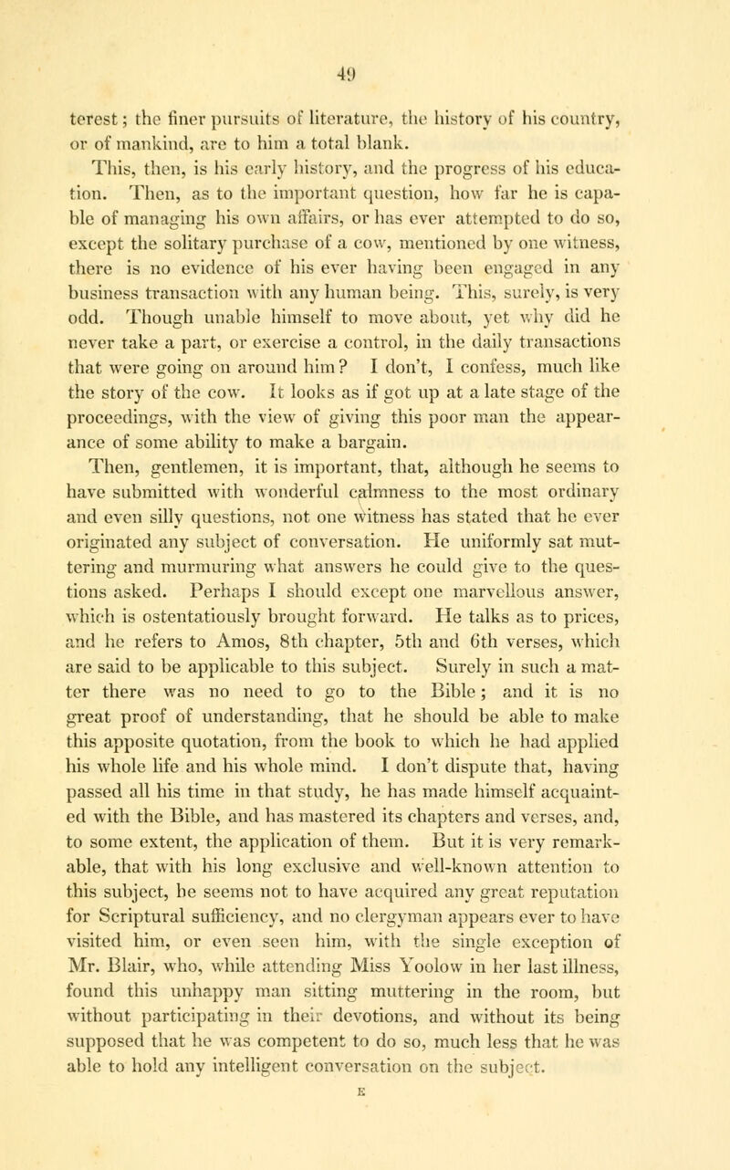 41) terest; the finer pursuits of literature, the history of his country, or of mankind, are to him a total blank. This, then, is his early history, and the progress of his educa- tion. Then, as to the important question, how far he is capa- ble of managing his own affairs, or has ever attempted to do so, except the solitary purchase of a cow, mentioned by one witness, there is no evidence of his ever having been engaged in any business transaction with any human being. This, surely, is very odd. Though unable himself to move about, yet why did he never take a part, or exercise a control, in the daily transactions that were going on around him ? I don't, I confess, much like the story of the cow. It looks as if got up at a late stage of the proceedings, with the view of giving this poor man the appear- ance of some ability to make a bargain. Then, gentlemen, it is important, that, although he seems to have submitted with wonderful calmness to the most ordinary and even silly questions, not one witness has stated that he ever originated any subject of conversation. He uniformly sat mut- tering and murmuring what answers he could give to the ques- tions asked. Perhaps I should except one marvellous answer, which is ostentatiously brought forward. He talks as to prices, and he refers to Amos, 8th chapter, 5th and 6th verses, which are said to be applicable to this subject. Surely in such a mat- ter there was no need to go to the Bible; and it is no great proof of understanding, that he should be able to make this apposite quotation, from the book to which he had applied his whole life and his whole mind. I don't dispute that, having passed all his time in that study, he has made himself acquaint- ed with the Bible, and has mastered its chapters and verses, and, to some extent, the application of them. But it is very remark- able, that with his long exclusive and well-known attention to this subject, be seems not to have acquired any great reputation for Scriptural sufficiency, and no clergyman appears ever to have visited him, or even seen him, with the single exception of Mr. Blair, who, while attending Miss Yoolow in her last illness, found this unhappy man sitting muttering in the room, but without participating in their devotions, and without its being supposed that he was competent to do so, much less that he was able to hold any intelligent conversation on the subject.