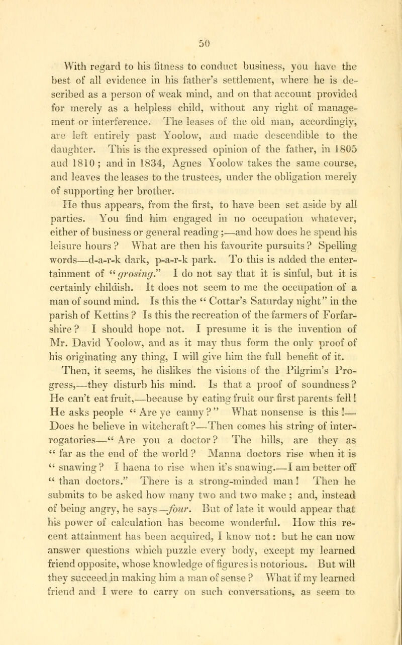 With regard to his fitness to conduct business, you have the best of all evidence in his father's settlement, where he is de- scribed as a person of weak mind, and on that account provided for merely as a helpless child, without any right of manage- ment or interference. The leases of the old man, accordingly, are left entirely past Yoolovv, and made descendible to the daughter. This is the expressed opinion of the father, in 1805 aud 1810; and in 1834, Agnes Yoolow takes the same course, and leaves the leases to the trustees, under the obligation merely of supporting her brother. He thus appears, from the first, to have been set aside by all parties. You find him engaged in no occupation whatever, either of business or general reading;—and how does he spend his leisure hours ? What are then his favourite pursuits ? Spelling words—d-a-r-k dark, p-a-r-k park. To this is added the enter- tainment of  grosing. I do not say that it is sinful, but it is certainly childish. It does not seem to me the occupation of a man of sound mind. Is this the  Cottar's Saturday night in the parish of Kettins ? Is this the recreation of the farmers of Forfar- shire ? I should hope not. I presume it is the invention of Mr. David Yoolow, and as it may thus form the only proof of his originating any thing, I will give him the full benefit of it. Then, it seems, he dislikes the visions of the Pilgrim's Pro- gress,—they disturb his mind. Is that a proof of soundness ? He can't eat fruit,—because by eating fruit our first parents fell! He asks people  Are ye canny ?  What nonsense is this !— Does he believe in witchcraft ?—Then comes his string of inter- rogatories— Are you a doctor ? The hills, are they as  far as the end of the world ? Manna doctors rise when it is  snawing ? I haena to rise when it's snawing I am better off  than doctors. There is a strong-minded man! Then he submits to be asked how many two and two make ; and, instead of being angry, he says—four. But of late it would appear that his power of calculation has become wonderful. How this re- cent attainment has been acquired, I know not: but he can now answer questions which puzzle every body, except my learned friend opposite, whose knowledge of figures is notorious. But will they succeed in making him a man of sense ? What if my learned friend and I were to carry on such conversations, as seem to