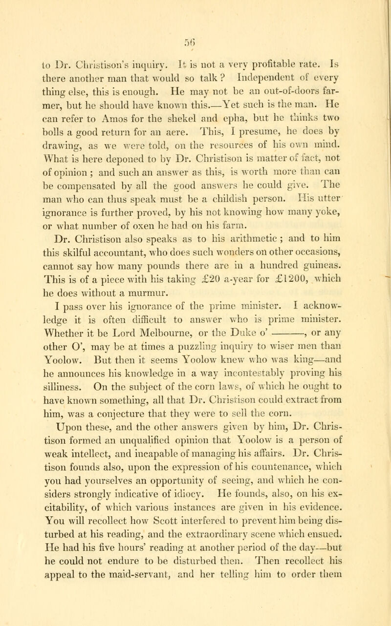 to Dr. Christison's inquiry. U is not a very profitable rate. Is there another man that would so talk ? Independent of every thing else, this is enough. He may not be an out-of-doors far- mer, but he should have known this—Yet such is the man. He can refer to Amos for the shekel and epha, but he thinks two bolls a good return for an acre. This, I presume, he does by drawing, as we were told, on the resources of his own mind. What is here deponed to by Dr. Christison is matter of fact, not of opinion ; and such an answer as this, is worth more than can be compensated by all the good answers he could give. The man who can thus speak must be a childish person. His utter ignorance is further proved, by his not knowing how many yoke, or what number of oxen he had on his farm. Dr. Christison also speaks as to his arithmetic ; and to him this skilful accountant, who does such wonders on other occasions, cannot say how many pounds there are in a hundred guineas. This is of a piece with his taking £20 a-year for £1200, which he does without a murmur. I pass over his ignorance of the prime minister. I acknow- ledge it is often difficult to answer who is prime minister. Whether it be Lord Melbourne, or the Duke o' , or any other O', may be at times a puzzling inquiry to wiser men than Yoolow. But then it seems Yoolow knew who was king—and he announces his knowledge in a way incontestably proving his silliness. On the subject of the corn laws, of which he ought to have known something, all that Dr. Christison could extract from him, was a conjecture that they were to sell the corn. Upon these, and the other answers given by him, Dr. Chris- tison formed an unqualified opinion that Yoolow is a person of weak intellect, and incapable of managing his affairs. Dr. Chris- tison founds also, upon the expression of his countenance, which you had yourselves an opportunity of seeing, and which he con- siders strongly indicative of idiocy. He founds, also, on his ex- citability, of which various instances are given in his evidence. You will recollect how Scott interfered to prevent him being dis- turbed at his reading, and the extraordinary scene which ensued. He had his five hours' reading at another period of the day—but he could not endure to be disturbed then. Then recollect his appeal to the maid-servant, and her telling him to order them