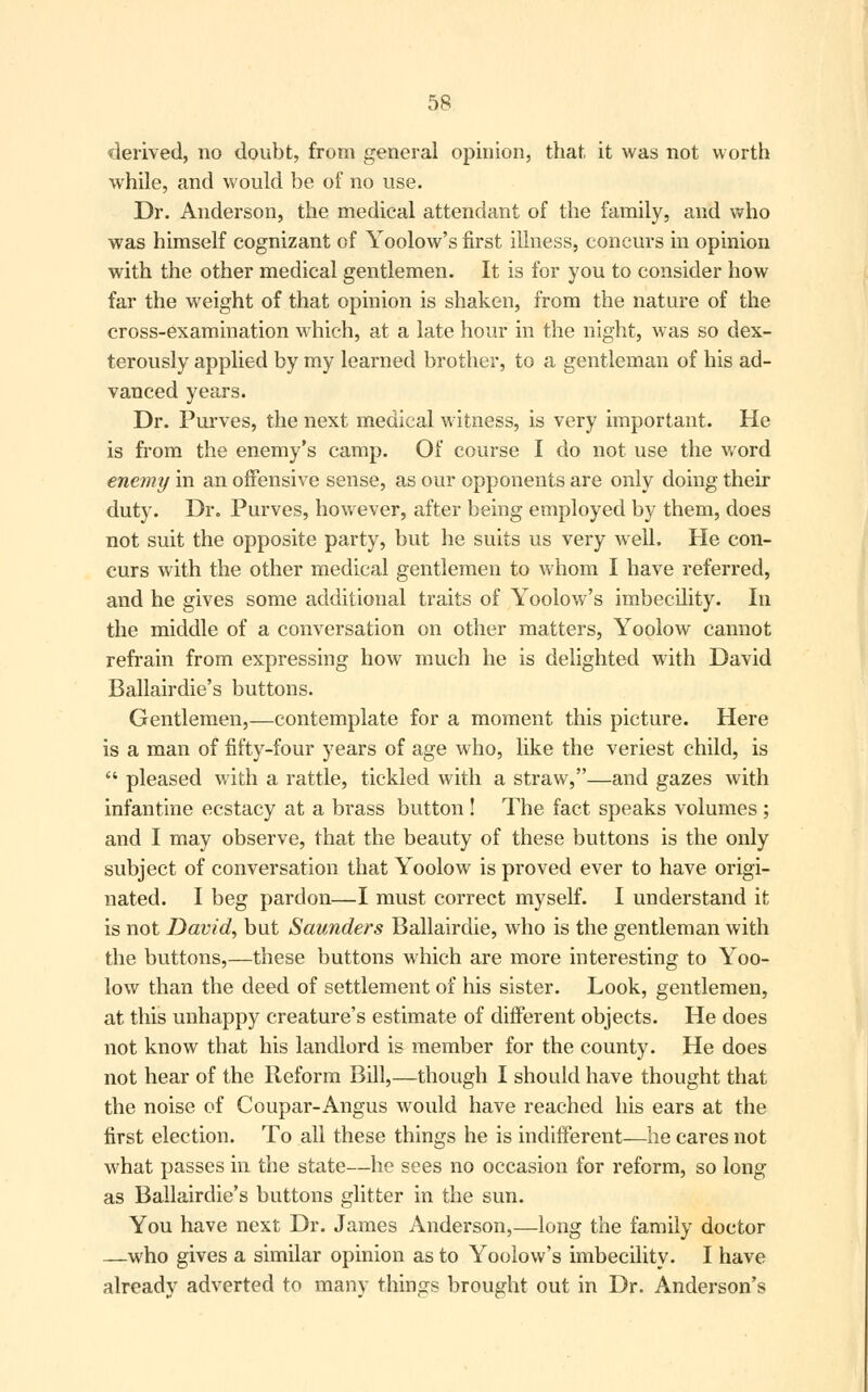 derived, no doubt, from general opinion, that it was not worth while, and would be of no use. Dr. Anderson, the medical attendant of the family, and who was himself cognizant of Yoolow's first illness, concurs in opinion with the other medical gentlemen. It is for you to consider how far the weight of that opinion is shaken, from the nature of the cross-examination which, at a late hour in the night, was so dex- terously applied by my learned brother, to a gentleman of his ad- vanced years. Dr. Purves, the next medical witness, is very important. He is from the enemy's camp. Of course I do not use the word enemy in an offensive sense, as our opponents are only doing their duty. Dr. Purves, however, after being employed by them, does not suit the opposite party, but he suits us very well. He con- curs with the other medical gentlemen to whom I have referred, and he gives some additional traits of Yoolow's imbecility. In the middle of a conversation on other matters, Yoolow cannot refrain from expressing how much he is delighted with David Ballairdie's buttons. Gentlemen,—contemplate for a moment this picture. Here is a man of fifty-four years of age who, like the veriest child, is  pleased with a rattle, tickled with a straw,—and gazes with infantine ecstacy at a brass button ! The fact speaks volumes ; and I may observe, that the beauty of these buttons is the only subject of conversation that Yoolow is proved ever to have origi- nated. I beg pardon—I must correct myself. I understand it is not David, but Saunders Ballairdie, who is the gentleman with the buttons,—these buttons which are more interesting to Yoo- low than the deed of settlement of his sister. Look, gentlemen, at this unhappy creature's estimate of different objects. He does not know that his landlord is member for the county. He does not hear of the Reform Bill,—though I should have thought that the noise of Coupar-Angus would have reached his ears at the first election. To all these things he is indifferent—he cares not what passes in the state—he sees no occasion for reform, so long as Ballairdie's buttons glitter in the sun. You have next Dr. James Anderson,—long the family doctor —who gives a similar opinion as to Yoolow's imbecility. I have already adverted to many things brought out in Dr. Anderson's