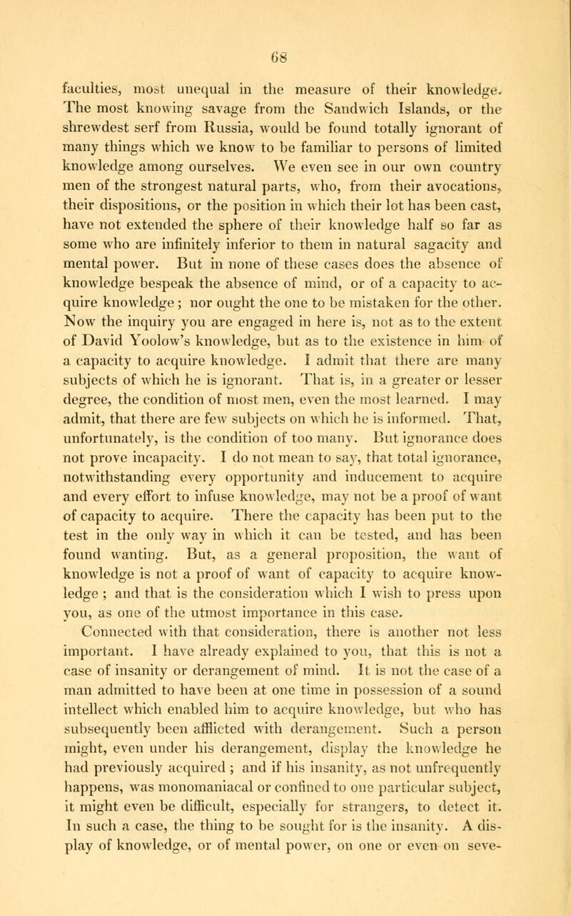 faculties', most unequal in the measure of their knowledge. The most knowing savage from the Sandwich Islands, or the shrewdest serf from Russia, would be found totally ignorant of many things which we know to be familiar to persons of limited knowledge among ourselves. We even see in our own country men of the strongest natural parts, who, from their avocations, their dispositions, or the position in which their lot has been cast, have not extended the sphere of their knowledge half so far as some who are infinitely inferior to them in natural sagacity and mental power. But in none of these cases does the absence of knowledge bespeak the absence of mind, or of a capacity to ac- quire knowledge; nor ought the one to be mistaken for the other. Now the inquiry you are engaged in here is, not as to the extent of David Yoolow's knowledge, but as to the existence in him of a capacity to acquire knowledge. I admit that there are many subjects of which he is ignorant. That is, in a greater or lesser degree, the condition of most men, even the most learned. I may admit, that there are few subjects on which he is informed. That, unfortunately, is the condition of too many. But ignorance does not prove incapacity. I do not mean to say, that total ignorance, notwithstanding every opportunity and inducement to acquire and every effort to infuse knowledge, may not be a proof of want of capacity to acquire. There the capacity has been put to the test in the only way in which it can be tested, and has been found wanting. But, as a general proposition, the want of knowledge is not a proof of want of capacity to acquire know- ledge ; and that is the consideration which I wish to press upon you, as one of the utmost importance in this case. Connected with that consideration, there is another not less important. I have already explained to you, that this is not a case of insanity or derangement of mind. It is not the case of a man admitted to have been at one time in possession of a sound intellect which enabled him to acquire knowledge, but who has subsequently been afflicted with derangement. Such a person might, even under his derangement, display the knowledge he had previously acquired ; and if his insanity, as not unfrequently happens, was monomaniacal or confined to one particular subject, it might even be difficult, especially for strangers, to detect it. In such a case, the thing to be sought for is the insanity. A dis- play of knowledge, or of mental power, on one or even on seve-