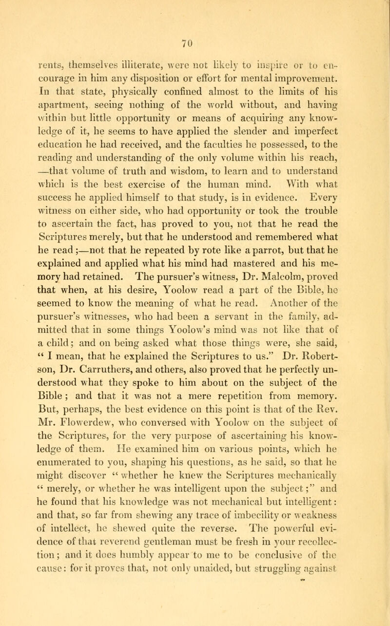 rents, themselves illiterate, were not likely to inspire or to en- courage in him any disposition or effort for mental improvement. In that state, physically confined almost to the limits of his apartment, seeing nothing of the world without, and having within but little opportunity or means of acquiring any know- ledge of it, he seems to have applied the slender and imperfect education he had received, and the faculties he possessed, to the reading and understanding of the only volume within his reach, —that volume of truth and wisdom, to learn and to understand which is the best exercise of the human mind. With what success he applied himself to that study, is in evidence. Every witness on either side, who had opportunity or took the trouble to ascertain the fact, has proved to you, not that he read the Scriptures merely, but that he understood and remembered what he read ;—not that he repeated by rote like a parrot, but that he explained and applied what his mind had mastered and his me- mory had retained. The pursuer's witness, Dr. Malcolm, proved that when, at his desire, Yoolow read a part of the Bible, he seemed to know the meaning of what he read. Another of the pursuer's witnesses, who had been a servant in the family, ad- mitted that in some things Yoolow's mind was not like that of a child; and on being asked what those things were, she said,  I mean, that he explained the Scriptures to us. Dr. Robert- son, Dr. Carruthers, and others, also proved that he perfectly un- derstood what they spoke to him about on the subject of the Bible ; and that it was not a mere repetition from memory. But, perhaps, the best evidence on this point is that of the Rev. Mr. Flowerdew, who conversed with Yoolow on the subject of the Scriptures, for the very purpose of ascertaining his know- ledge of them. He examined him on various points, which he enumerated to you, shaping his questions, as he said, so that he might discover  whether he knew the Scriptures mechanically  merely, or whether he was intelligent upon the subject; and he found that his knowledge was not mechanical but intelligent: and that, so far from shewing any trace of imbecility or weakness of intellect, he shewed quite the reverse. The powerful evi- dence of that reverend gentleman must be fresh in your recollec- tion ; and it does humbly appear to me to be conclusive of the cause: for it proves that, not only unaided, but struggling against