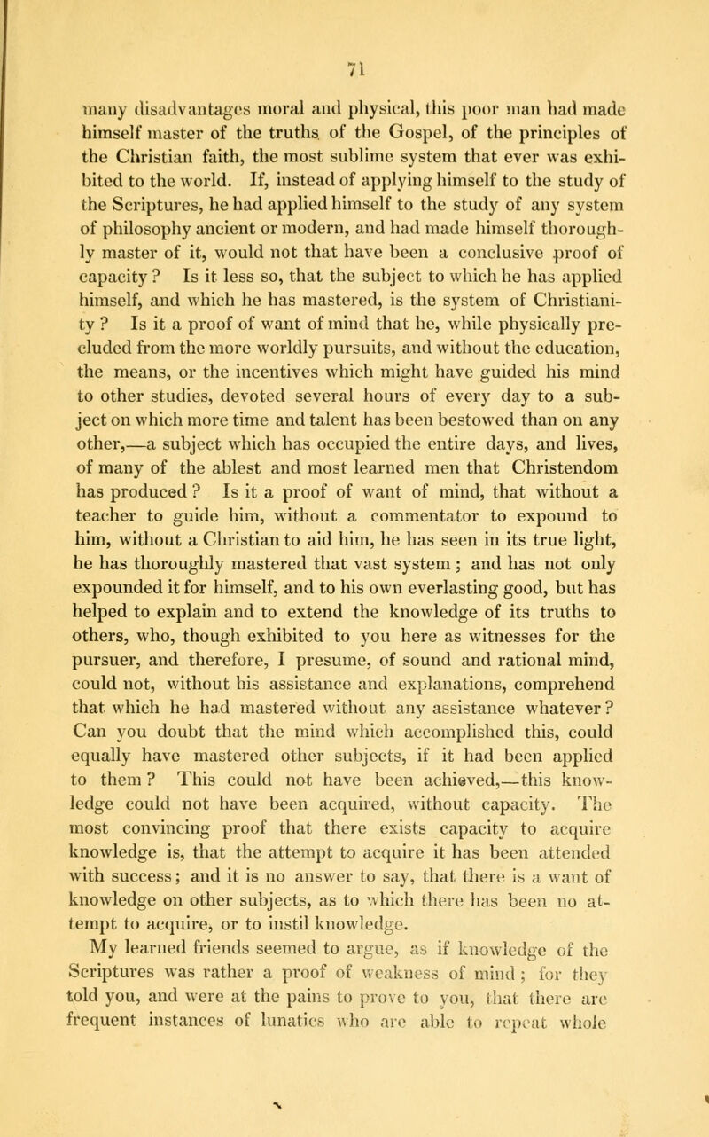 many disadvantages moral and physical, this poor man had made himself master of the truths of the Gospel, of the principles of the Christian faith, the most sublime system that ever was exhi- bited to the world. If, instead of applying himself to the study of the Scriptures, he had applied himself to the study of any system of philosophy ancient or modern, and had made himself thorough- ly master of it, would not that have been a conclusive proof of capacity ? Is it less so, that the subject to which he has applied himself, and which he has mastered, is the system of Christiani- ty ? Is it a proof of want of mind that he, while physically pre- cluded from the more worldly pursuits, and without the education, the means, or the incentives which might have guided his mind to other studies, devoted several hours of every day to a sub- ject on which more time and talent has been bestowed than on any other,—a subject which has occupied the entire days, and lives, of many of the ablest and most learned men that Christendom has produced ? Is it a proof of want of mind, that without a teacher to guide him, without a commentator to expound to him, without a Christian to aid him, he has seen in its true light, he has thoroughly mastered that vast system ; and has not only expounded it for himself, and to his own everlasting good, but has helped to explain and to extend the knowledge of its truths to others, who, though exhibited to you here as witnesses for the pursuer, and therefore, I presume, of sound and rational mind, could not, without his assistance and explanations, comprehend that which he had mastered without any assistance whatever ? Can you doubt that the mind which accomplished this, could equally have mastered other subjects, if it had been applied to them ? This could not have been achieved,—this know- ledge could not have been acquired, without capacity. The most convincing proof that there exists capacity to acquire knowledge is, that the attempt to acquire it has been attended with success; and it is no answer to say, that there is a want of knowledge on other subjects, as to which there has been no at- tempt to acquire, or to instil knowledge. My learned friends seemed to argue, as if knowledge of the Scriptures was rather a proof of weakness of mind ; for they told you, and were at the pains to prove to you, that there are frequent instances of lunatics who are able to repeat whole