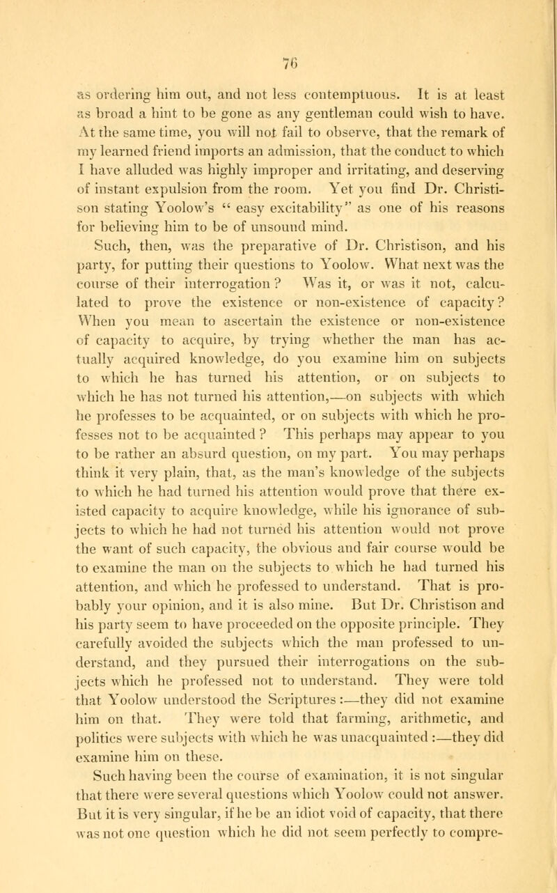 as ordering him out, and not less contemptuous. It is at least as broad a hint to be gone as any gentleman could wish to have. At the same time, you will not fail to observe, that the remark of my learned friend imports an admission, that the conduct to which I have alluded was highly improper and irritating, and deserving of instant expulsion from the room. Yet you find Dr. Christi- son stating Yoolow's  easy excitability as one of his reasons for believing him to be of unsound mind. Such, then, was the preparative of Dr. Christison, and his party, for putting their questions to Yoolow. What next was the course of their interrogation ? Was it, or was it not, calcu- lated to prove the existence or non-existence of capacity ? When you mean to ascertain the existence or non-existence of capacity to acquire, by trying whether the man has ac- tually acquired knowledge, do you examine him on subjects to which he has turned his attention, or on subjects to which he has not turned his attention,—on subjects with which he professes to be acquainted, or on subjects with which he pro- fesses not to be acquainted ? This perhaps may appear to you to be rather an absurd question, on my part. You may perhaps think it very plain, that, as the man's knowledge of the subjects to which he had turned his attention would prove that there ex- isted capacity to acquire knowledge, while his ignorance of sub- jects to which he had not turned his attention would not prove the want of such capacity, the obvious and fair course would be to examine the man on the subjects to which he had turned his attention, and which he professed to understand. That is pro- bably your opinion, and it is also mine. But Dr. Christison and his party seem to have proceeded on the opposite principle. They carefully avoided the subjects which the man professed to un- derstand, and they pursued their interrogations on the sub- jects which he professed not to understand. They were told that Yoolow understood the Scriptures:—they did not examine him on that. They were told that farming, arithmetic, and politics were subjects with which he was unacquainted :—they did examine him on these. Such having been the course of examination, it is not singular that there were several questions which Yoolowr could not answer. But it is very singular, if he be an idiot void of capacity, that there was not one question which he did not seem perfectly to compre-