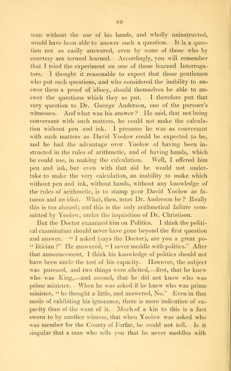 man without the use of his hands, and wholly uninstructed, would have been able to answer such a question. It is a ques- tion not so easily answered, even by some of those who by courtesy are termed learned. Accordingly, you will remember that I tried the experiment on one of those learned Interroga- tors. I thought it reasonable to expect that those gentlemen who put such questions, and who considered the inability to an- swer them a proof of idiocy, should themselves be able to an- swer the questions which they so put. I therefore put that very question to Dr. George Anderson, one of the pursuer's witnesses. And what was his answer ? He said, that not being conversant with such matters, he could not make the calcula- tion without pen and ink. I presume he was as conversant with such matters as David Yoolow could be expected to be, and he had the advantage over Yoolow of having been in- structed in the rules of arithmetic, and of having hands, which he could use, in making the calculation. Well, I offered him pen and ink, but even with that aid he would not under- take to make the very calculation, an inability to make which without pen and ink, without hands, without any knowledge of the rules of arithmetic, is to stamp poor David Yoolow as fa- tuous and an idiot. What, then, must Dr. Anderson be ? Really this is too absurd; and this is the only arithmetical failure com- mitted by Yoolow, under the inquisition of Dr. Christison. But the Doctor examined him on Politics. I think the politi- cal examination should never have gone beyond the first question and answer.  I asked (says the Doctor), are you a great po-  litician ? He answered,  I never meddle with politics. After that announcement, I think his knowledge of politics should not have been made the test of his capacity. However, the subject was pursued, and two things were elicited,—first, that he knew who was King,—and second, that he did not know who was prime minister. When he was asked if he knew who was prime minister,  he thought a little, and answered, No. Even in that mode of exhibiting his ignorance, there is more indication of ca- pacity than of the want of it. Much of a kin to this is a fact sworn to by another witness, that when Yoolow was asked who was member for the County of Forfar, he could not tell. Is it singular that a man who tells you that he never meddles with