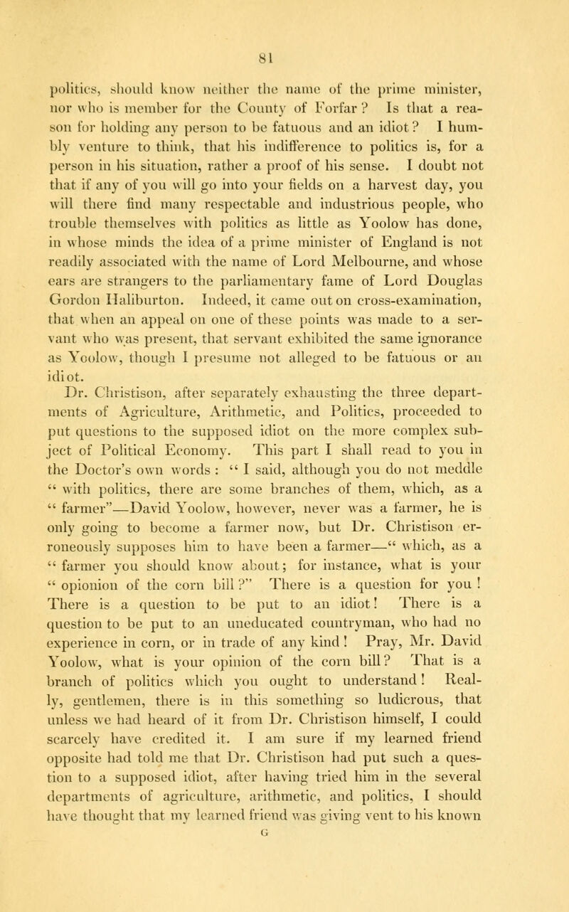 politics, should know neither the name of the prime minister, nor who is member for the County of Forfar ? Is that a rea- son for holding any person to be fatuous and an idiot ? I hum- bly venture to think, that his indifference to politics is, for a person in his situation, rather a proof of his sense. I doubt not that if any of you will go into your fields on a harvest day, you will there find many respectable and industrious people, who trouble themselves with politics as little as Yoolow has done, in whose minds the idea of a prime minister of England is not readily associated with the name of Lord Melbourne, and whose ears are strangers to the parliamentary fame of Lord Douglas Gordon Haliburton. Indeed, it came out on cross-examination, that when an appeal on one of these points was made to a ser- vant who was present, that servant exhibited the same ignorance as Yoolow, though I presume not alleged to be fatuous or an idiot. Dr. Christison, after separately exhausting the three depart- ments of Agriculture, Arithmetic, and Politics, proceeded to put questions to the supposed idiot on the more complex sub- ject of Political Economy. This part I shall read to you in the Doctor's own words :  I said, although you do not meddle  with politics, there are some branches of them, which, as a  farmer—David Yoolow, however, never was a farmer, he is only going to become a farmer now, but Dr. Christison er- roneously supposes him to have been a farmer— which, as a  farmer you should know about; for instance, what is your  opionion of the corn bill ? There is a question for you ! There is a question to be put to an idiot! There is a question to be put to an uneducated countryman, who had no experience in corn, or in trade of any kind ! Pray, Mr. David Yoolow, what is your opinion of the corn bill? That is a branch of politics which you ought to understand! Real- ly, gentlemen, there is in this something so ludicrous, that unless we had heard of it from Dr. Christison himself, I could scarcely have credited it. I am sure if my learned friend opposite had told me that Dr. Christison had put such a ques- tion to a supposed idiot, after having tried him in the several departments of agriculture, arithmetic, and politics, I should have thought that my learned friend was giving vent to his known G