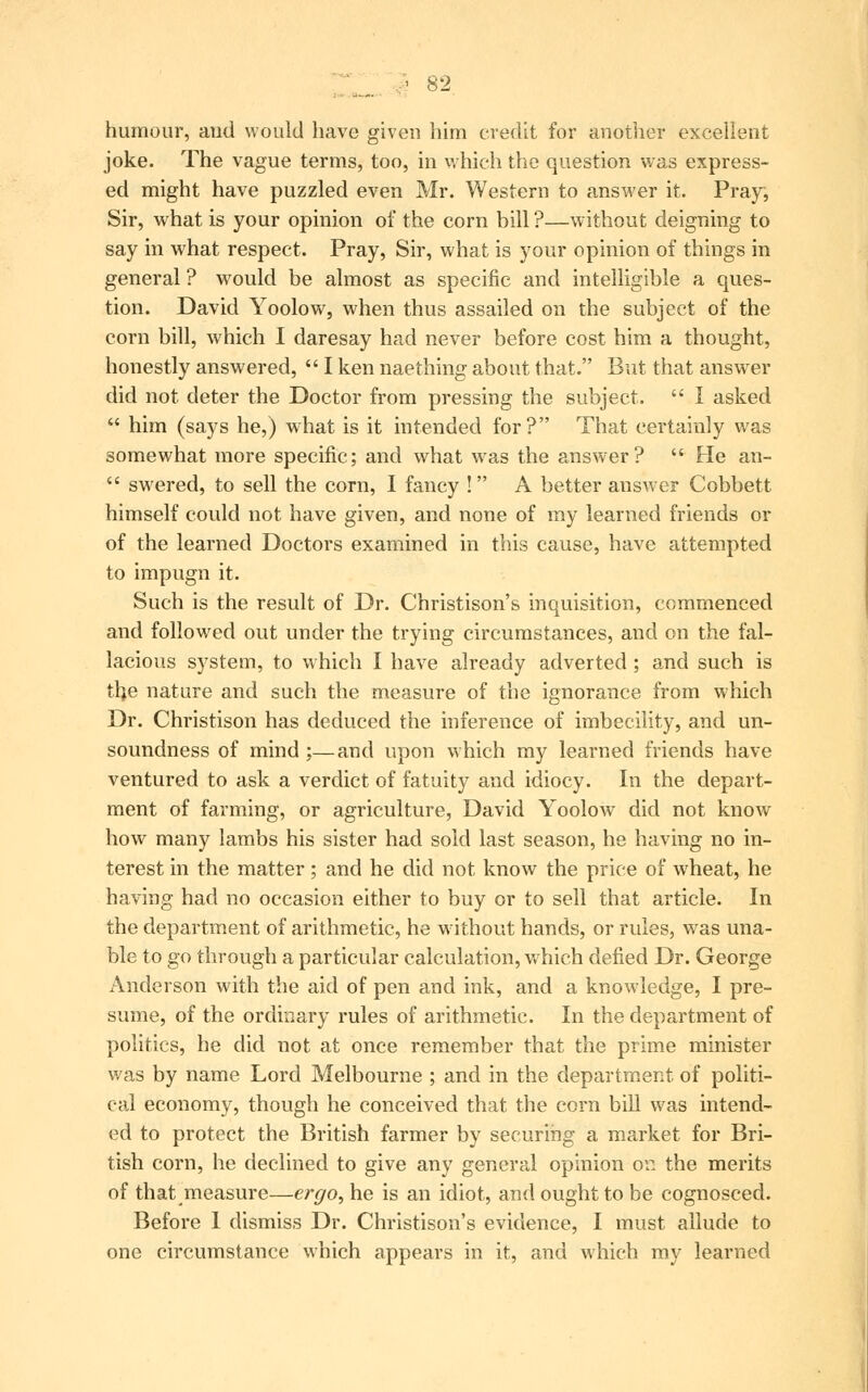 humour, aud would have given him credit for another excellent joke. The vague terms, too, in which the question was express- ed might have puzzled even Mr. Western to answer it. Pray, Sir, what is your opinion of the corn bill ?—without deigning to say in what respect. Pray, Sir, what is your opinion of things in general ? would be almost as specific and intelligible a ques- tion. David Yoolow, when thus assailed on the subject of the corn bill, which I daresay had never before cost him a thought, honestly answered,  I ken naething about that. But that answer did not deter the Doctor from pressing the subject.  I asked  him (says he,) what is it intended for? That certainly was somewhat more specific; and what was the answer?  He an-  swered, to sell the corn, I fancy ! A better answer Cobbett himself could not have given, and none of my learned friends or of the learned Doctors examined in this cause, have attempted to impugn it. Such is the result of Dr. Christison's inquisition, commenced and followed out under the trying circumstances, and on the fal- lacious system, to which I have already adverted ; and such is the nature and such the measure of the ignorance from which Dr. Christison has deduced the inference of imbecility, and un- soundness of mind ;—and upon which my learned friends have ventured to ask a verdict of fatuity and idiocy. In the depart- ment of farming, or agriculture, David Yoolow did not know how many lambs his sister had sold last season, he having no in- terest in the matter; and he did not know the price of wheat, he having had no occasion either to buy or to sell that article. In the department of arithmetic, he without hands, or rules, was una- ble to go through a particular calculation, which defied Dr. George Anderson with the aid of pen and ink, and a knowledge, I pre- sume, of the ordinary rules of arithmetic. In the department of politics, he did not at once remember that the prime minister was by name Lord Melbourne ; and in the department of politi- cal economy, though he conceived that the corn bill was intend- ed to protect the British farmer by securing a market for Bri- tish corn, he declined to give any general opinion on the merits of that measure—ergo, he is an idiot, and ought to be cognosced. Before 1 dismiss Dr. Christison's evidence, I must allude to one circumstance which appears in it, and which my learned