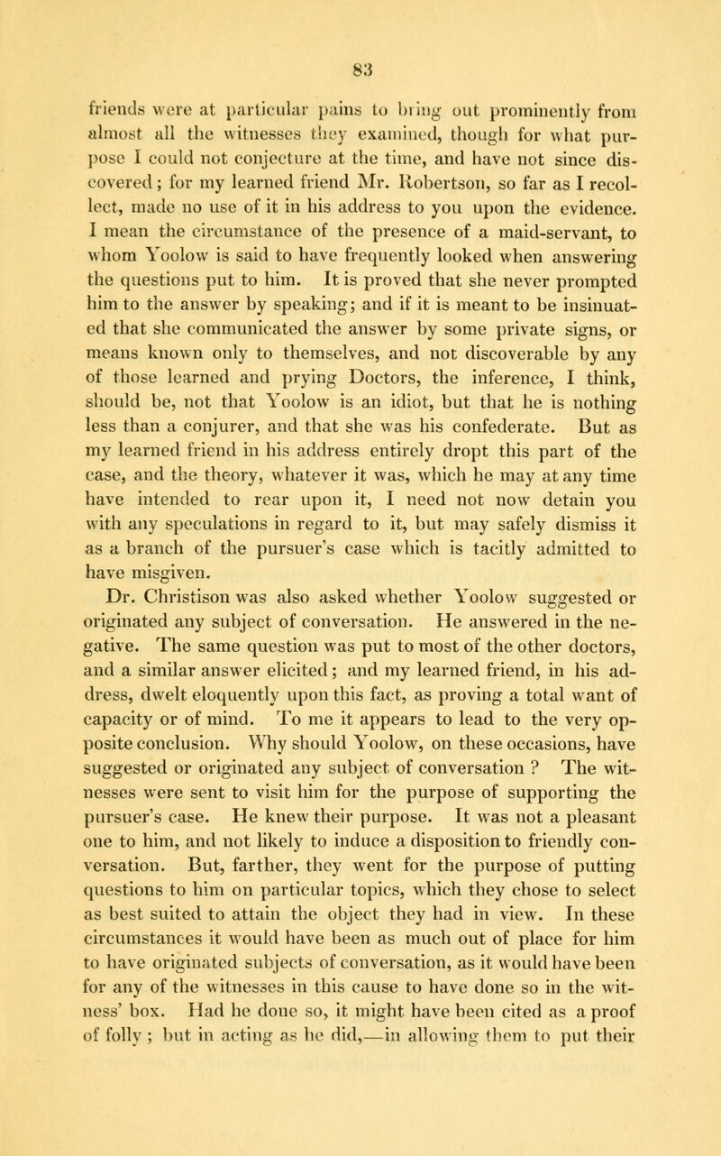 friends were at particular pains to bring out prominently from almost all the witnesses they examined, though for what pur- pose I could not conjecture at the time, and have not since dis- covered ; for my learned friend Mr. Robertson, so far as I recol- lect, made no use of it in his address to you upon the evidence. I mean the circumstance of the presence of a maid-servant, to whom Yoolow is said to have frequently looked when answering the questions put to him. It is proved that she never prompted him to the answer by speaking; and if it is meant to be insinuat- ed that she communicated the answer by some private signs, or means known only to themselves, and not discoverable by any of those learned and prying Doctors, the inference, I think, should be, not that Yoolow is an idiot, but that he is nothing less than a conjurer, and that she was his confederate. But as my learned friend in his address entirely dropt this part of the case, and the theory, whatever it was, which he may at any time have intended to rear upon it, I need not now detain you with any speculations in regard to it, but may safely dismiss it as a branch of the pursuer's case which is tacitly admitted to have misgiven. Dr. Christison was also asked whether Yoolow suggested or originated any subject of conversation. He answered in the ne- gative. The same question was put to most of the other doctors, and a similar answer elicited; and my learned friend, in his ad- dress, dwelt eloquently upon this fact, as proving a total want of capacity or of mind. To me it appears to lead to the very op- posite conclusion. Why should Yoolow, on these occasions, have suggested or originated any subject of conversation ? The wit- nesses were sent to visit him for the purpose of supporting the pursuer's case. He knew their purpose. It was not a pleasant one to him, and not likely to induce a disposition to friendly con- versation. But, farther, they went for the purpose of putting questions to him on particular topics, which they chose to select as best suited to attain the object they had in view. In these circumstances it would have been as much out of place for him to have originated subjects of conversation, as it would have been for any of the witnesses in this cause to have done so in the wit- ness' box. Had he done so, it might have been cited as a proof of folly ; but in acting as he did,—in allowing them to put their