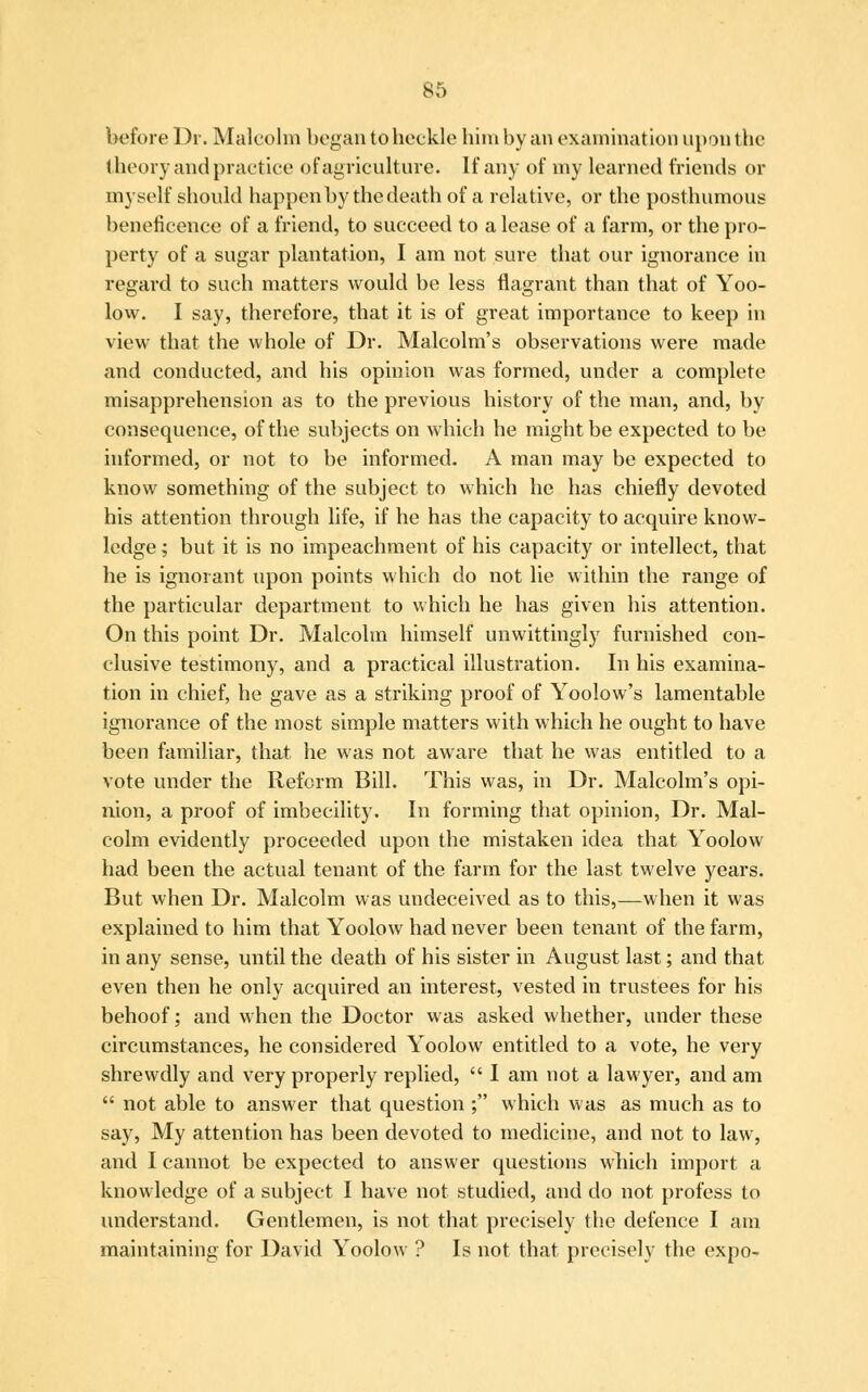 before Dr. Malcolm began to heckle him by an examination upon the theory and practice of agriculture. If any of my learned friends or myself should happen by the death of a relative, or the posthumous beneficence of a friend, to succeed to a lease of a farm, or the pro- perty of a sugar plantation, I am not sure that our ignorance in regard to such matters would be less flagrant than that of Yoo- low. I say, therefore, that it is of great importance to keep in view that the whole of Dr. Malcolm's observations were made and conducted, and his opinion was formed, under a complete misapprehension as to the previous history of the man, and, by consequence, of the subjects on which he might be expected to be informed, or not to be informed. A man may be expected to know something of the subject to which he has chiefly devoted his attention through life, if he has the capacity to acquire know- ledge ; but it is no impeachment of his capacity or intellect, that he is ignorant upon points which do not lie within the range of the particular department to which he has given his attention. On this point Dr. Malcolm himself unwittingly furnished con- clusive testimony, and a practical illustration. In his examina- tion in chief, he gave as a striking proof of Yoolow's lamentable ignorance of the most simple matters with which he ought to have been familiar, that he was not aware that he was entitled to a vote under the Reform Bill. This was, in Dr. Malcolm's opi- nion, a proof of imbecility. In forming that opinion, Dr. Mal- colm evidently proceeded upon the mistaken idea that Yoolow had been the actual tenant of the farm for the last twelve years. But when Dr. Malcolm was undeceived as to this,—when it was explained to him that Yoolow had never been tenant of the farm, in any sense, until the death of his sister in August last; and that even then he only acquired an interest, vested in trustees for his behoof; and when the Doctor was asked whether, under these circumstances, he considered Yoolow entitled to a vote, he very shrewdly and very properly replied,  I am not a lawyer, and am  not able to answer that question ; which was as much as to say, My attention has been devoted to medicine, and not to law, and I cannot be expected to answer questions which import a knowledge of a subject I have not studied, and do not profess to understand. Gentlemen, is not that precisely the defence I am maintaining for David Yoolow ? Is not that precisely the expo-