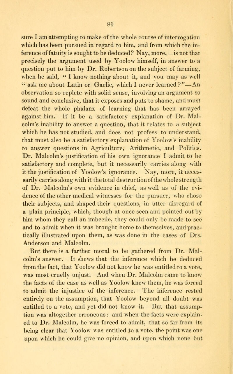 sure I am attempting to make of the whole course of interrogation which has been pursued in regard to him, and from which the in- ference of fatuity is sought to be deduced? Nay, more,—is not that precisely the argument used by Yoolow himself, in answer to a question put to him by Dr. Robertson on the subject of farming, when he said,  I know nothing about it, and you may as well  ask me about Latin or Gaelic, which I never learned ?—An observation so replete with solid sense, involving an argument so sound and conclusive, that it exposes and puts to shame, and must defeat the whole phalanx of learning that has been arrayed against him. If it be a satisfactory explanation of Dr. Mal- colm's inability to answer a question, that it relates to a subject which he has not studied, and does not profess to understand, that must also be a satisfactory explanation of Yoolow's inability to answer questions in Agriculture, Arithmetic, and Politics. Dr. Malcolm's justification of his own ignorance I admit to be satisfactory and complete, but it necessarily carries along with it the justification of Yoolow's ignorance. Nay, more, it neces- sarily carries along with it the total destruction of the whole strength of Dr. Malcolm's own evidence in chief, as well as of the evi- dence of the other medical witnesses for the pursuer, who chose their subjects, and shaped their questions, in utter disregard of a plain principle, which, though at once seen and pointed out by him whom they call an imbecile, they could only be made to see and to admit when it was brought home to themselves, and prac- tically illustrated upon them, as was done in the cases of Drs. Anderson and Malcolm. But there is a farther moral to be gathered from Dr. Mal- colm's answer. It shews that the inference which he deduced from the fact, that Yoolow did not know he was entitled to a vote, was most cruelly unjust. And when Dr. Malcolm came to know the facts of the case as well as Yoolow knew them, he was forced to admit the injustice of the inference. The inference rested entirely on the assumption, that Yoolow beyond all doubt was entitled to a vote, and yet did not know it. But that assump- tion was altogether erroneous : and when the facts were explain- ed to Dr. Malcolm, he was forced to admit, that so far from its being clear that Yoolow was entitled to a vote, the point was one upon which he could give no opinion, and upon which none but