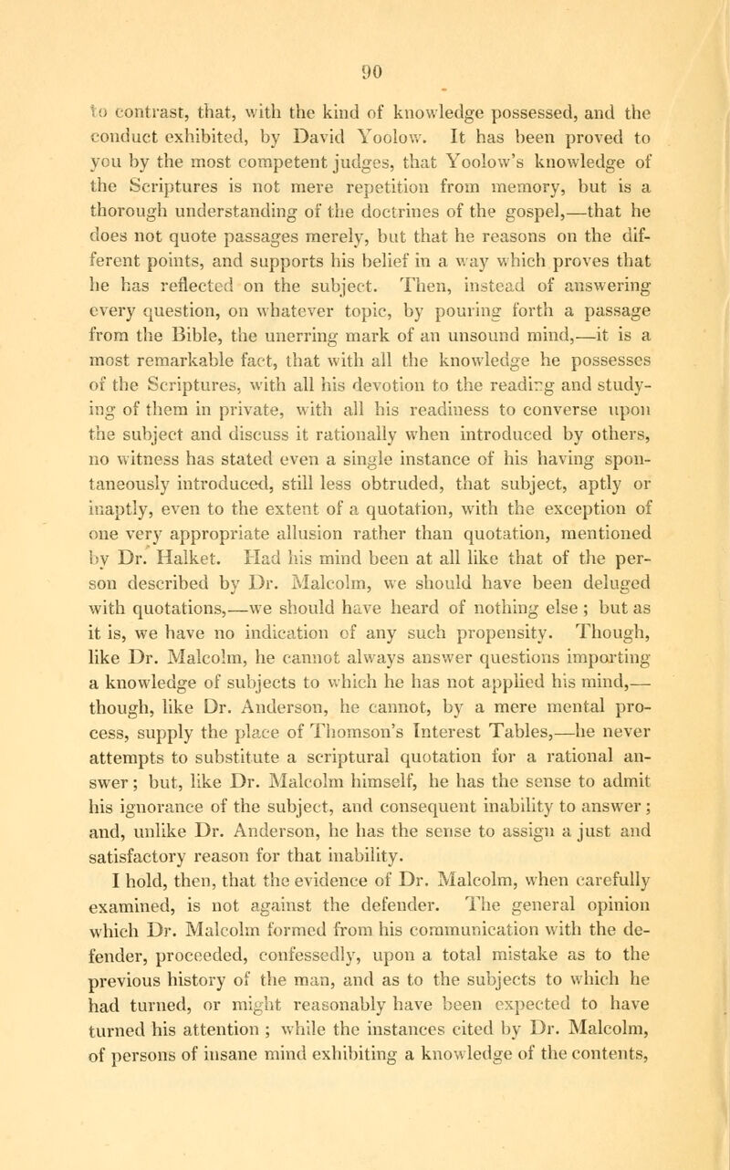 to contrast, that, with the kind of knowledge possessed, and the conduct exhibited, by David Yoolow. It has been proved to you by the most competent judges, that Yoolow's knowledge of the Scriptures is not mere repetition from memory, but is a thorough understanding of the doctrines of the gospel,—that he does not quote passages merely, but that he reasons on the dif- ferent points, and supports his belief in a way which proves that he has reflected on the subject. Then, instead of answering every question, on whatever topic, by pouring forth a passage from the Bible, the unerring mark of an unsound mind,—it is a most remarkable fact, that with all the knowledge he possesses of the Scriptures, with all his devotion to the reading and study- ing of them in private, with all his readiness to converse upon the subject and discuss it rationally when introduced by others, no witness has stated even a single instance of his having spon- taneously introduced, still less obtruded, that subject, aptly or inaptly, even to the extent of a quotation, with the exception of one very appropriate allusion rather than quotation, mentioned by Dr. Halket. Had his mind been at all like that of the per- son described by Dr. Malcolm, we should have been deluged with quotations,—we should have heard of nothing else ; but as it is, we have no indication of any such propensity. Though, like Dr. Malcolm, he cannot always answer questions importing a knowledge of subjects to which he has not applied his mind,— though, like Dr. Anderson, he cannot, by a mere mental pro- cess, supply the place of Thomson's Interest Tables,—he never attempts to substitute a scriptural quotation for a rational an- swer ; but, like Dr. Malcolm himself, he has the sense to admit his ignorance of the subject, and consequent inability to answer; and, unlike Dr. Anderson, he has the sense to assign a just and satisfactory reason for that inability. I hold, then, that the evidence of Dr. Malcolm, when carefully examined, is not against the defender. The general opinion which Dr. Malcolm formed from his communication with the de- fender, proceeded, confessedly, upon a total mistake as to the previous history of the man, and as to the subjects to which he had turned, or might reasonably have been expected to have turned his attention ; while the instances cited by Dr. Malcolm, of persons of insane mind exhibiting a knowledge of the contents,