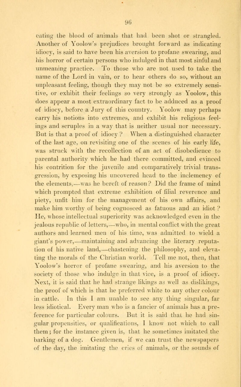 90 eating the blood of animals that had been shot or strangled. Another of Yoolow's prejudices brought forward as indicating idiocy, is said to have been his aversion to profane swearing, and his horror of certain persons who indulged in that most sinful and unmeaning practice. To those who are not used to take the name of the Lord in vain, or to hear others do so, without an unpleasant feeling, though they may not be so extremely sensi- tive, or exhibit their feelings so very strongly as Yoolow, this does appear a most extraordinary fact to be adduced as a proof of idiocy, before a Jury of this country. Yoolow may perhaps carry his notions into extremes, and exhibit his religious feel- ings and scruples in a way that is neither usual nor necessary. But is that a proof of idiocy ? When a distinguished character of the last age, on revisiting one of the scenes of his early life, was struck with the recollection of an act of disobedience to parental authority which he had there committed, and evinced his contrition for the juvenile and comparatively trivial trans- gression, by exposing his uncovered head to the inclemency of the elements,—was he bereft of reason ? Did the frame of mind which prompted that extreme exhibition of filial reverence and piety, unfit him for the management of his own affairs, and make him worthy of being cognosced as fatuous and an idiot ? He, whose intellectual superiority was acknowledged even in the jealous republic of letters,—who, in mental conflict with the great authors and learned men of his time, was admitted to wield a giant's power,—maintaining and advancing the literary reputa- tion of his native land,—chastening the philosophy, and eleva- ting the morals of the Christian world. Tell me not, then, that Yoolow's horror of profane swearing, and his aversion to the society of those who indulge in that vice, is a proof of idiocy. Next, it is said that he had strange likings as well as dislikings, the proof of which is that he preferred white to any other colour in cattle. In this I am unable to see any thing singular, far less idiotical. Every man who is a fancier of animals has a pre- ference for particular colours. But it is said thai, he had sin- gular propensities, or qualifications, I know not which to call them; for the instance given is, that he sometimes imitated the barking of a dog. Gentlemen, if we can trust the newspapers of the day, the imitating the cries of animals, or the sounds of