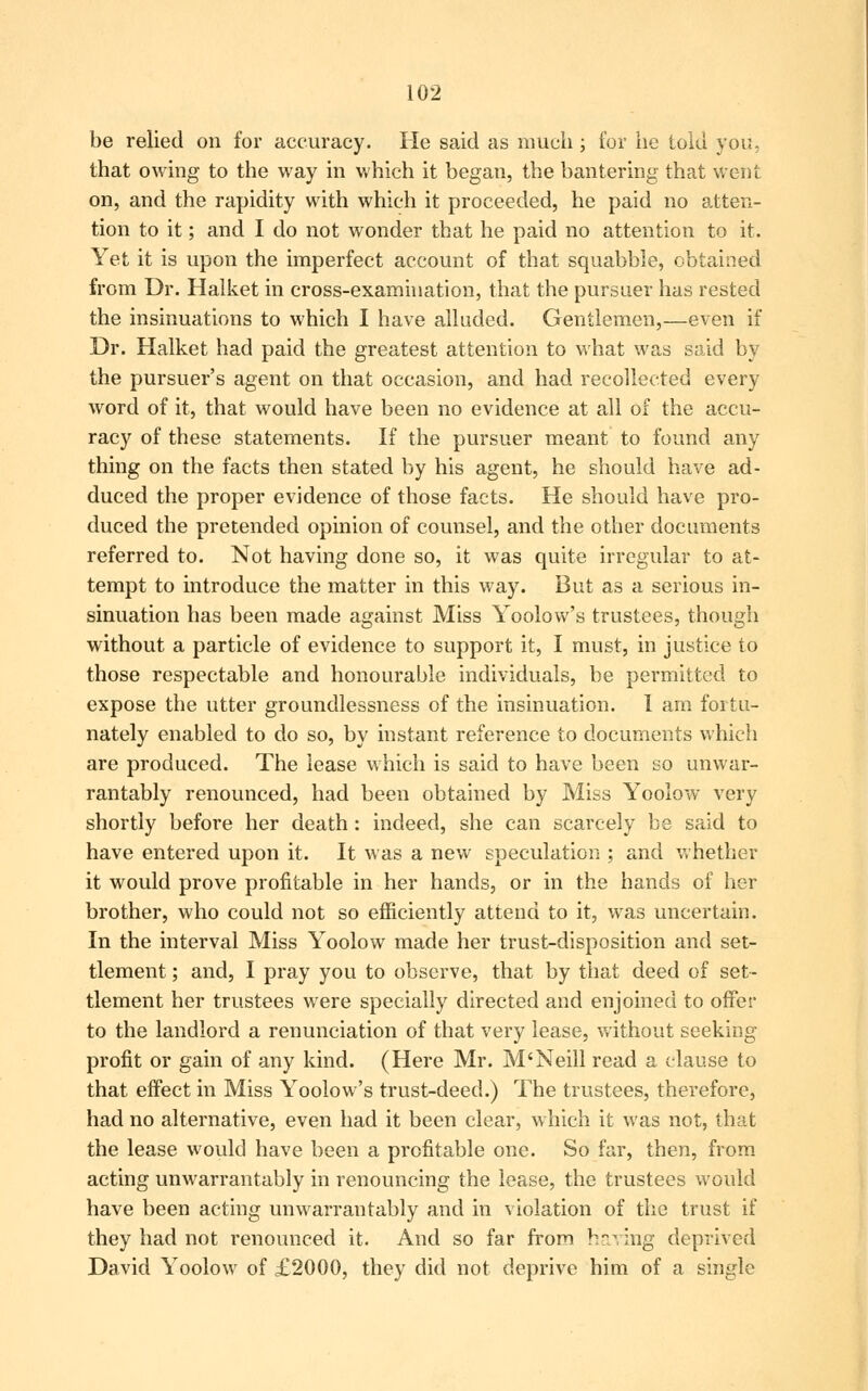 be relied on for accuracy. He said as much; for he told you, that owing to the way in which it began, the bantering that went on, and the rapidity with which it proceeded, he paid no atten- tion to it; and I do not wonder that he paid no attention to it. Yet it is upon the imperfect account of that squabble, obtained from Dr. Halket in cross-examination, that the pursuer has rested the insinuations to which I have alluded. Gentlemen,—even if Dr. Halket had paid the greatest attention to what was said by the pursuer's agent on that occasion, and had recollected every word of it, that would have been no evidence at all of the accu- racy of these statements. If the pursuer meant to found any thing on the facts then stated by his agent, he should have ad- duced the proper evidence of those facts. He should have pro- duced the pretended opinion of counsel, and the other documents referred to. Not having done so, it was quite irregular to at- tempt to introduce the matter in this way. But as a serious in- sinuation has been made against Miss Yoolow's trustees, though without a particle of evidence to support it, I must, in justice to those respectable and honourable individuals, be permitted to expose the utter groundlessness of the insinuation. I am fortu- nately enabled to do so, by instant reference to documents which are produced. The lease which is said to have been so unwar- rantably renounced, had been obtained by Miss Yoolow very shortly before her death: indeed, she can scarcely be said to have entered upon it. It was a new speculation ; and whether it would prove profitable in her hands, or in the hands of her brother, who could not so efficiently attend to it, was uncertain. In the interval Miss Yoolow made her trust-disposition and set- tlement ; and, I pray you to observe, that by that deed of set- tlement her trustees were specially directed and enjoined to offer to the landlord a renunciation of that very lease, without seeking profit or gain of any kind. (Here Mr. M'Neill read a clause to that effect in Miss Yoolow's trust-deed.) The trustees, therefore, had no alternative, even had it been clear, which it was not, that the lease would have been a profitable one. So far, then, from acting unwarrantably in renouncing the lease, the trustees would have been acting unwarrantably and in violation of the trust if they had not renounced it. And so far from having deprived David Yoolow of £2000, they did not deprive him of a single