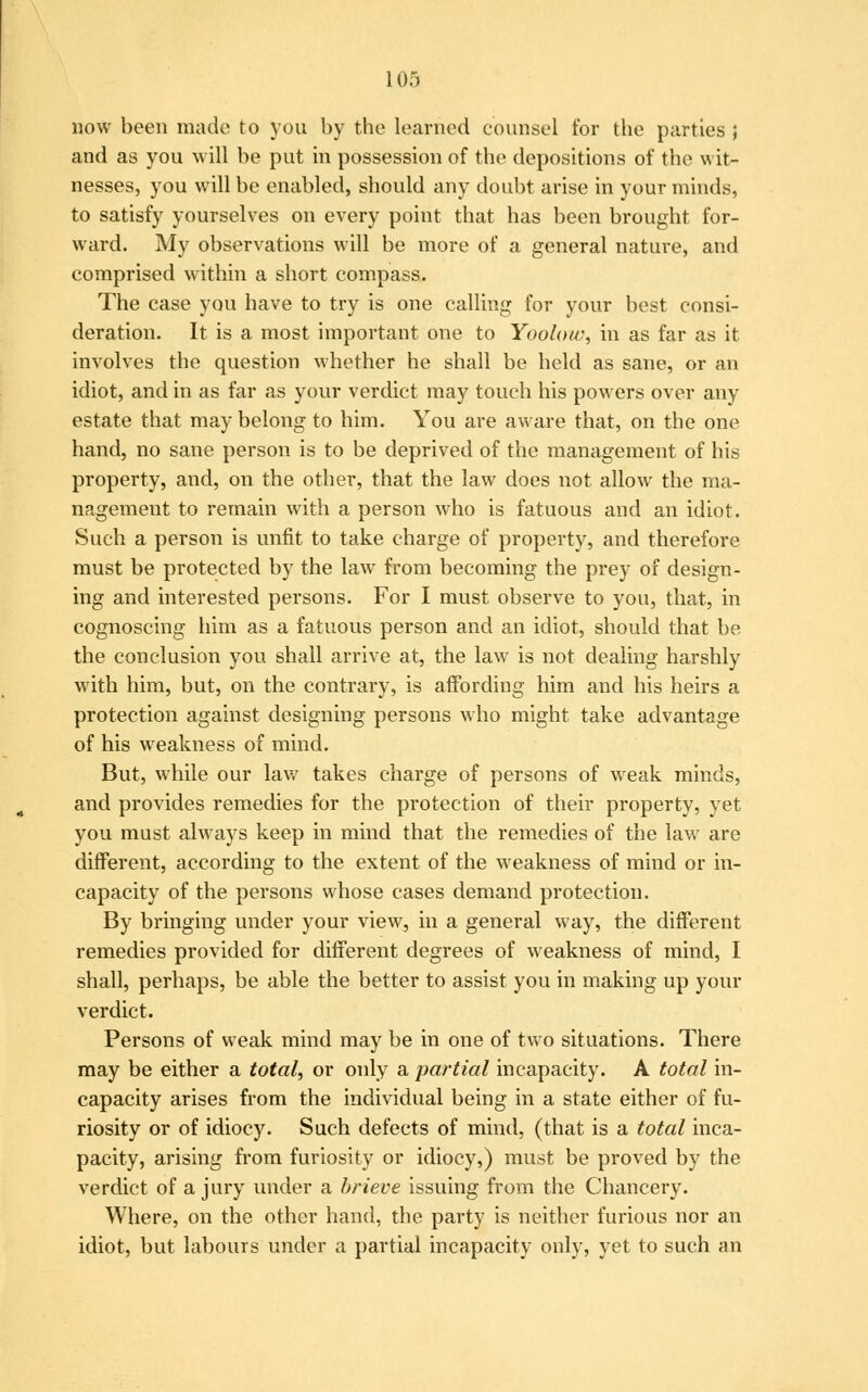 now been made to you by the learned counsel for the parties ; and as you will be put in possession of the depositions of the wit- nesses, you will be enabled, should any doubt arise in your minds, to satisfy yourselves on every point that has been brought for- ward. My observations will be more of a general nature, and comprised within a short compass. The case you have to try is one calling for your best consi- deration. It is a most important one to Yoolow, in as far as it involves the question whether he shall be held as sane, or an idiot, and in as far as your verdict may touch his powers over any estate that may belong to him. You are aware that, on the one hand, no sane person is to be deprived of the management of his property, and, on the other, that the law does not allow the ma- nagement to remain with a person who is fatuous and an idiot. Such a person is unfit to take charge of property, and therefore must be protected by the law from becoming the prey of design- ing and interested persons. For I must observe to you, that, in cognoscing him as a fatuous person and an idiot, should that be the conclusion you shall arrive at, the law is not dealing harshly with him, but, on the contrary, is affording him and his heirs a protection against designing persons who might take advantage of his weakness of mind. But, while our law takes charge of persons of weak minds, and provides remedies for the protection of their property, yet you must always keep in mind that the remedies of the law are different, according to the extent of the weakness of mind or in- capacity of the persons whose cases demand protection. By bringing under your view, in a general way, the different remedies provided for different degrees of weakness of mind, I shall, perhaps, be able the better to assist you in making up your verdict. Persons of weak mind may be in one of two situations. There may be either a total, or only a partial incapacity. A total in- capacity arises from the individual being in a state either of fu- riosity or of idiocy. Such defects of mind, (that is a total inca- pacity, arising from furiosity or idiocy,) must be proved by the verdict of a jury under a brieve issuing from the Chancery. Where, on the other hand, the party is neither furious nor an idiot, but labours under a partial incapacity only, yet to such an