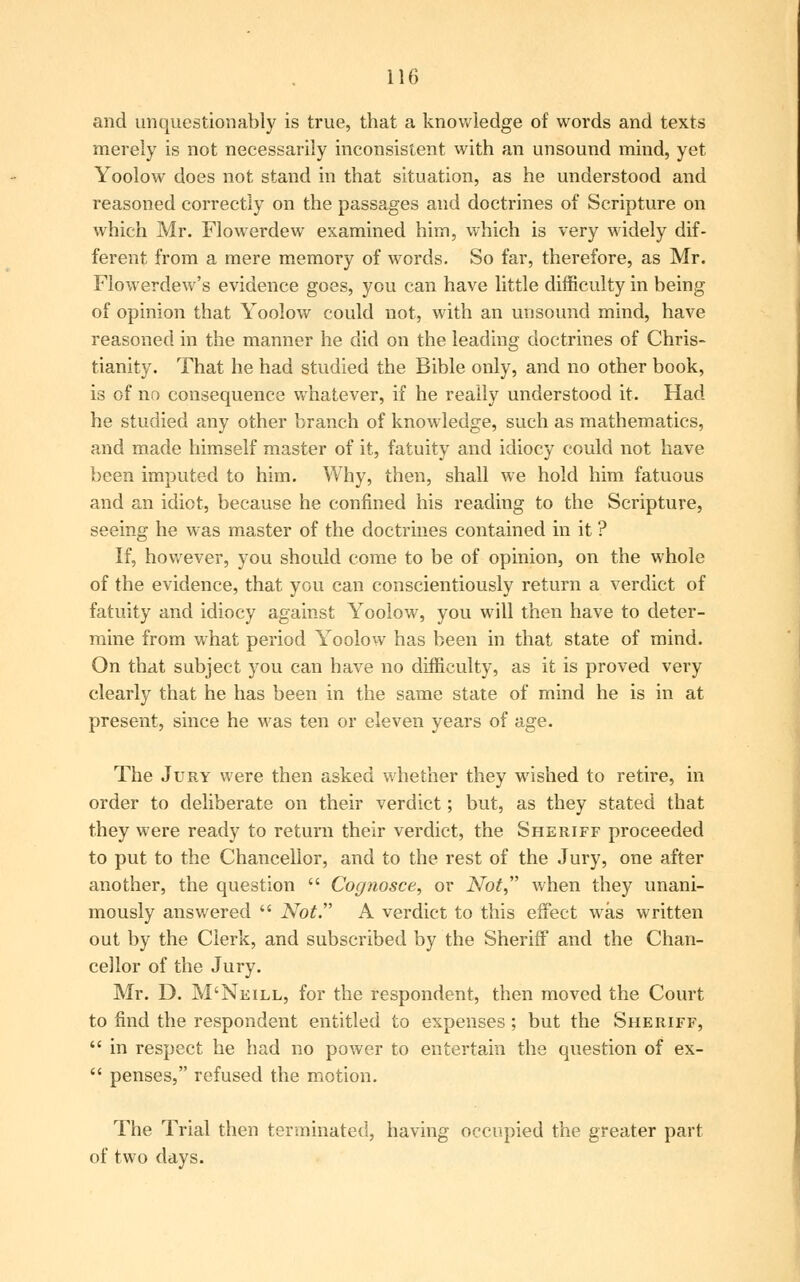 and unquestionably is true, that a knowledge of words and texts merely is not necessarily inconsistent with an unsound mind, yet Yoolow does not stand in that situation, as he understood and reasoned correctly on the passages and doctrines of Scripture on which Mr. Flowerdew examined him, which is very widely dif- ferent from a mere memory of words. So far, therefore, as Mr. Flowerdew's evidence goes, you can have little difficulty in being of opinion that Yoolow could not, with an unsound mind, have reasoned in the manner he did on the leading doctrines of Chris- tianity. That he had studied the Bible only, and no other book, is of no consequence whatever, if he really understood it. Had he studied any other branch of knowledge, such as mathematics, and made himself master of it, fatuity and idiocy could not have been imputed to him. Why, then, shall we hold him fatuous and an idiot, because he confined his reading to the Scripture, seeing he was master of the doctrines contained in it ? If, however, you should come to be of opinion, on the whole of the evidence, that you can conscientiously return a verdict of fatuity and idiocy against Yoolow, you will then have to deter- mine from what period Yoolow has been in that state of mind. On that subject you can have no difficulty, as it is proved very clearly that he has been in the same state of mind he is in at present, since he was ten or eleven years of age. The Jury were then asked whether they wished to retire, in order to deliberate on their verdict; but, as they stated that they were ready to return their verdict, the Sheriff proceeded to put to the Chancellor, and to the rest of the Jury, one after another, the question  Cognosce, or Not when they unani- mously answered  Not. A verdict to this effect was written out by the Clerk, and subscribed by the Sheriff and the Chan- cellor of the Jury. Mr. D. M'Nkill, for the respondent, then moved the Court to find the respondent entitled to expenses; but the Sheriff,  in respect he had no power to entertain the question of ex-  penses, refused the motion. The Trial then terminated, having occupied the greater part of two days.