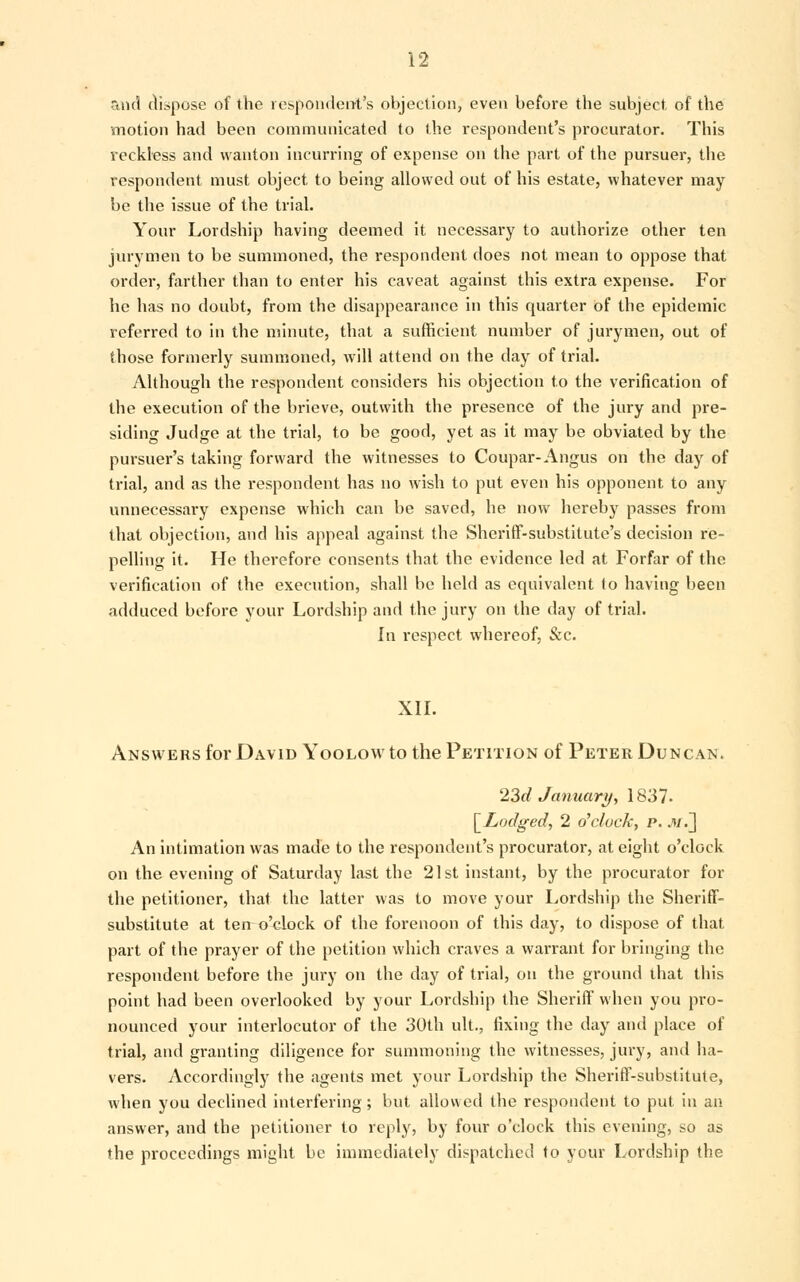 and dispose of the respondent's objection, even before the subject of the motion had been communicated to the respondent's procurator. This reckless and wanton incurring of expense on the part of the pursuer, the respondent must object to being allowed out of his estate, whatever may be the issue of the trial. Your Lordship having deemed it necessary to authorize other ten jurymen to be summoned, the respondent does not mean to oppose that order, farther than to enter his caveat against this extra expense. For he has no doubt, from the disappearance in this quarter of the epidemic referred to in the minute, that a sufficient number of jurymen, out of those formerly summoned, will attend on the day of trial. Although the respondent considers his objection to the verification of the execution of the brieve, outwith the presence of the jury and pre- siding Judge at the trial, to be good, yet as it may be obviated by the pursuer's taking forward the witnesses to Coupar- Angus on the day of trial, and as the respondent has no wish to put even his opponent to any unnecessary expense which can be saved, he now hereby passes from that objection, and his appeal against the Sheriff-substitute's decision re- pelling it. He therefore consents that the evidence led at Forfar of the verification of the execution, shall be held as equivalent (o having been adduced before your Lordship and the jury on the day of trial. In respect whereof, &c. XII. Answers for David Yoolow to the Petition of Peter Duncan. 23d January, 1837. [Lodged, 2 o'clock, p../»/.] An intimation was made to the respondent's procurator, at eight o'clock on the evening of Saturday last the 21st instant, by the procurator for the petitioner, that the latter was to move your Lordship the Sheriff- substitute at terro'clock of the forenoon of this day, to dispose of that part of the prayer of the petition which craves a warrant for bringing the respondent before the jury on the day of trial, on the ground that this point had been overlooked by your Lordship the Sheriff when you pro- nounced your interlocutor of the 30th ult, fixing the day and place of trial, and granting diligence for summoning the witnesses, jury, and ha- vers. Accordingly the agents met your Lordship the Sheriff-substitute, when you declined interfering; but allowed the respondent to put in an answer, and the petitioner to reply, by four o'clock this evening, so as the proceedings might be immediately dispatched to your Lordship the